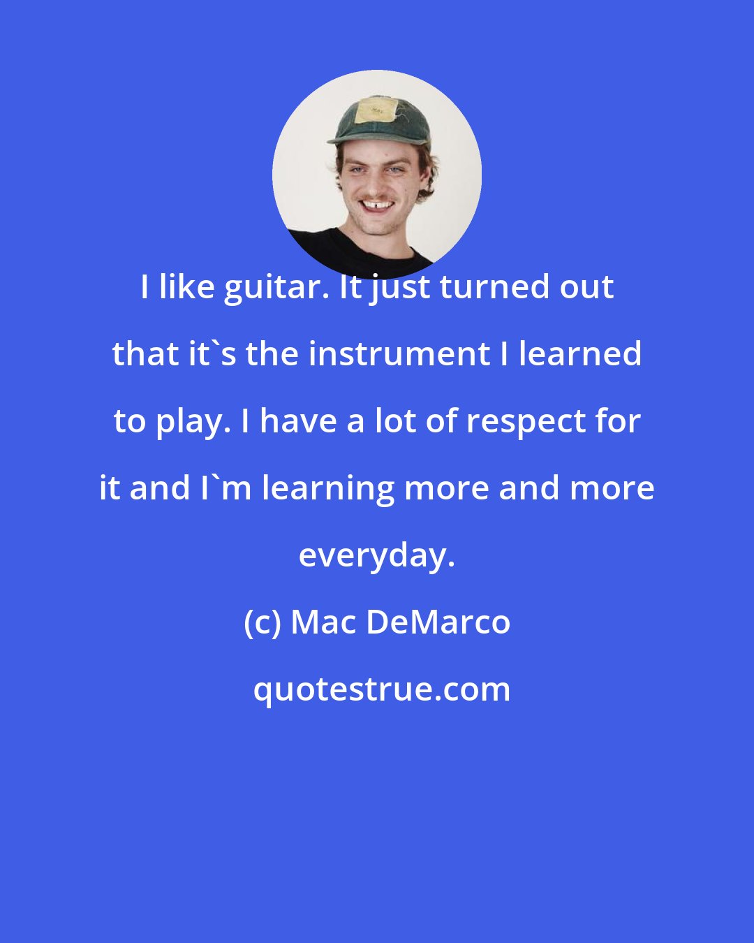 Mac DeMarco: I like guitar. It just turned out that it's the instrument I learned to play. I have a lot of respect for it and I'm learning more and more everyday.