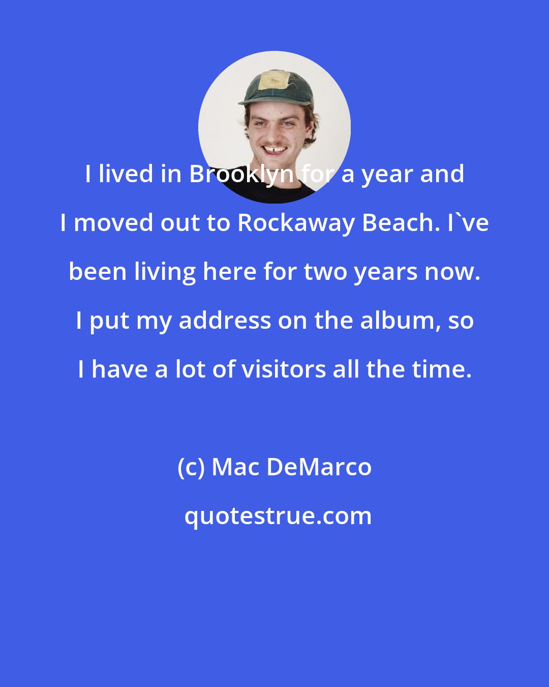 Mac DeMarco: I lived in Brooklyn for a year and I moved out to Rockaway Beach. I've been living here for two years now. I put my address on the album, so I have a lot of visitors all the time.