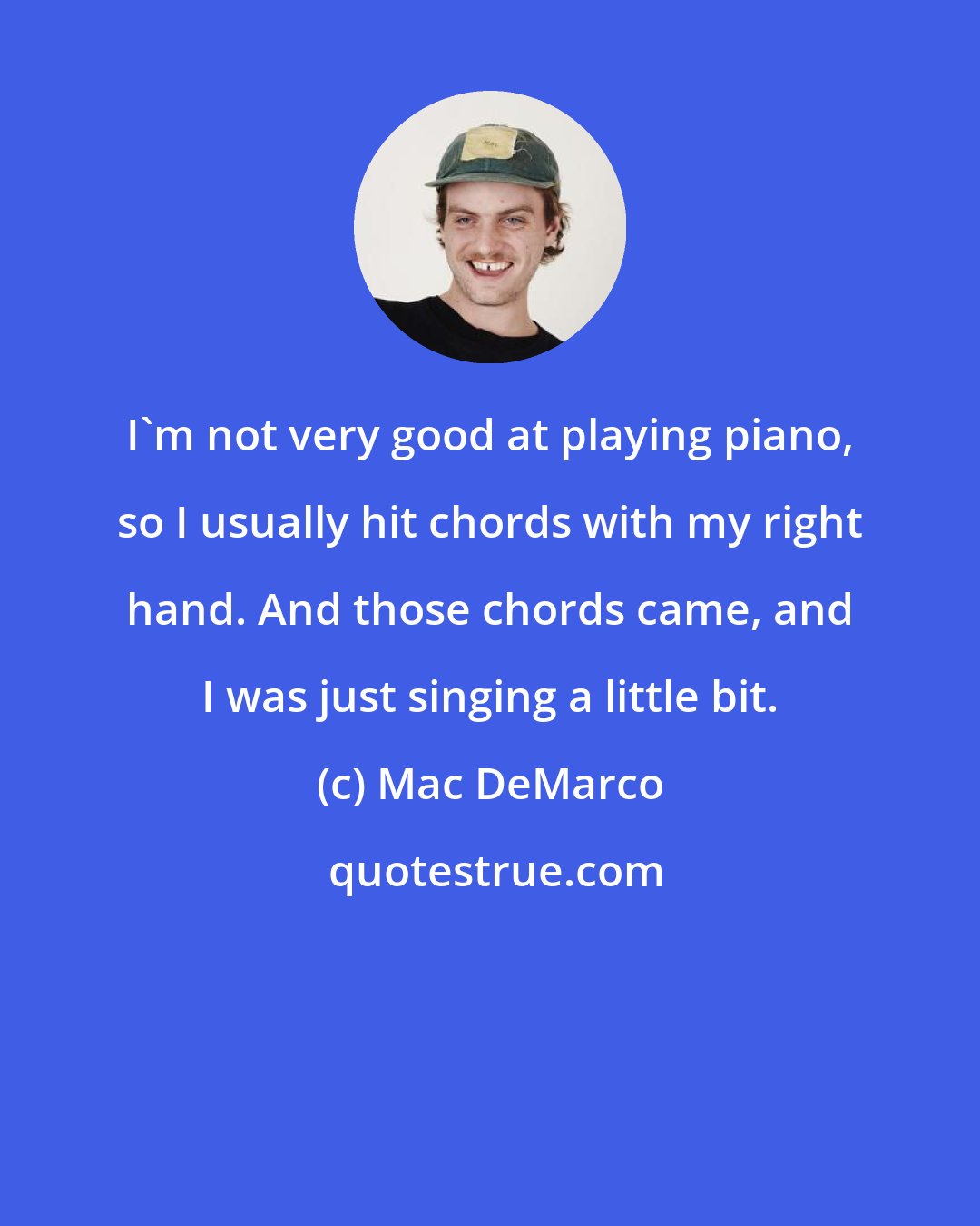 Mac DeMarco: I'm not very good at playing piano, so I usually hit chords with my right hand. And those chords came, and I was just singing a little bit.