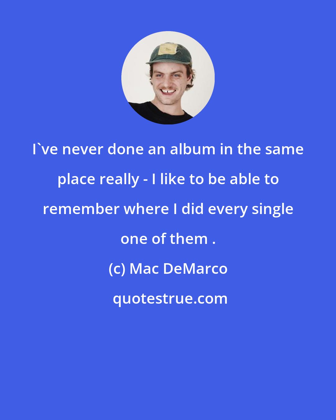 Mac DeMarco: I've never done an album in the same place really - I like to be able to remember where I did every single one of them .