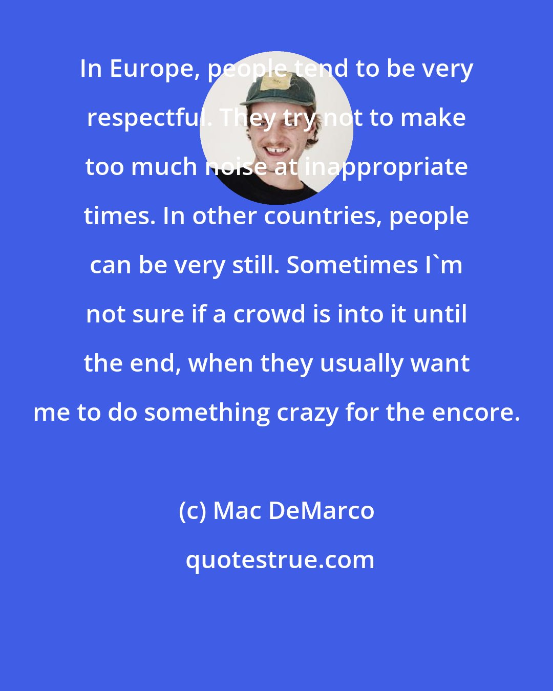 Mac DeMarco: In Europe, people tend to be very respectful. They try not to make too much noise at inappropriate times. In other countries, people can be very still. Sometimes I'm not sure if a crowd is into it until the end, when they usually want me to do something crazy for the encore.