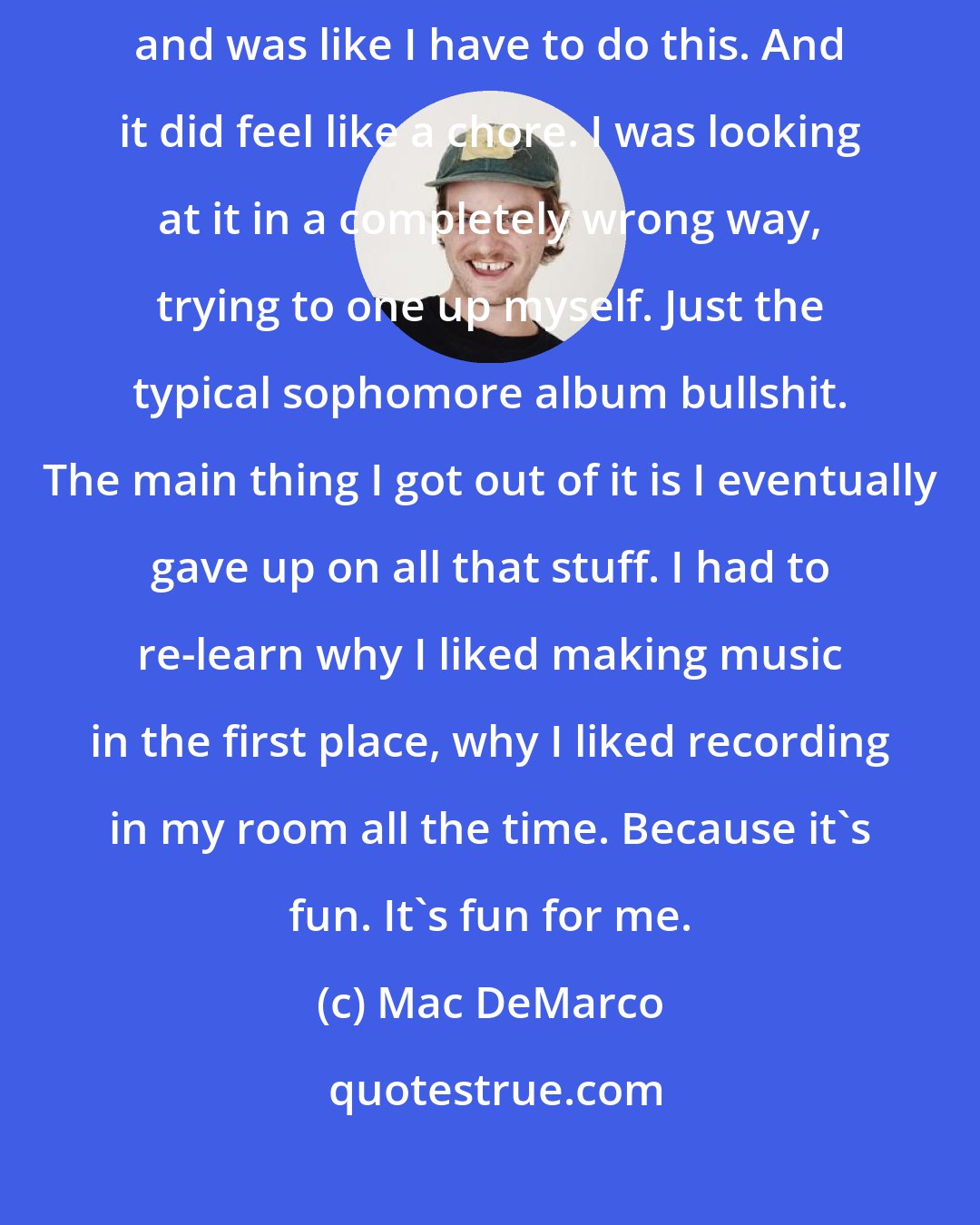 Mac DeMarco: Over a year before I started recording Salad Days, so I finally sat down and was like I have to do this. And it did feel like a chore. I was looking at it in a completely wrong way, trying to one up myself. Just the typical sophomore album bullshit. The main thing I got out of it is I eventually gave up on all that stuff. I had to re-learn why I liked making music in the first place, why I liked recording in my room all the time. Because it's fun. It's fun for me.