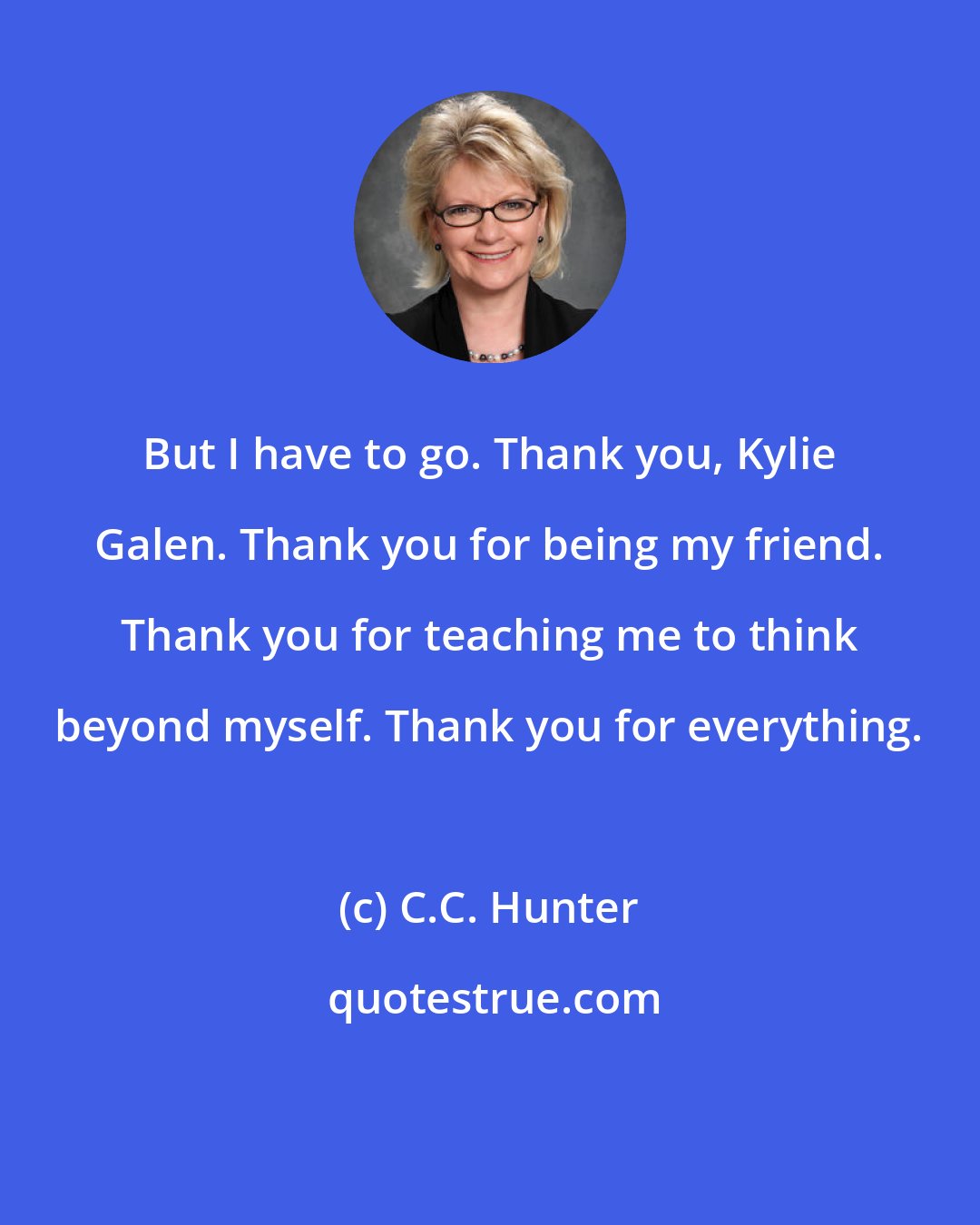 C.C. Hunter: But I have to go. Thank you, Kylie Galen. Thank you for being my friend. Thank you for teaching me to think beyond myself. Thank you for everything.