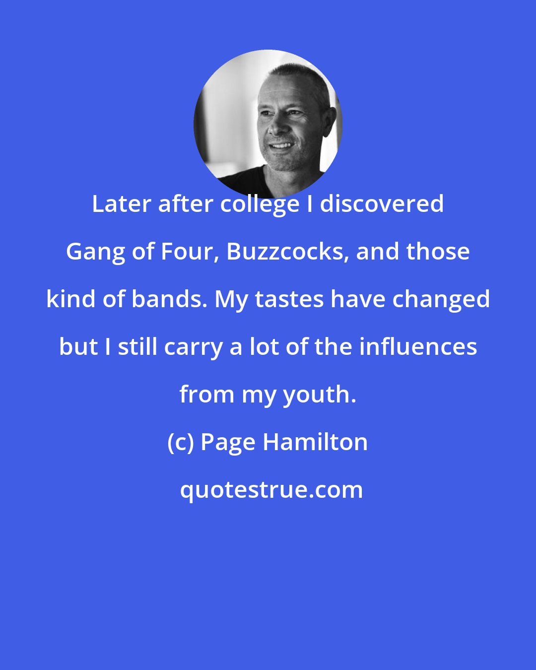 Page Hamilton: Later after college I discovered Gang of Four, Buzzcocks, and those kind of bands. My tastes have changed but I still carry a lot of the influences from my youth.