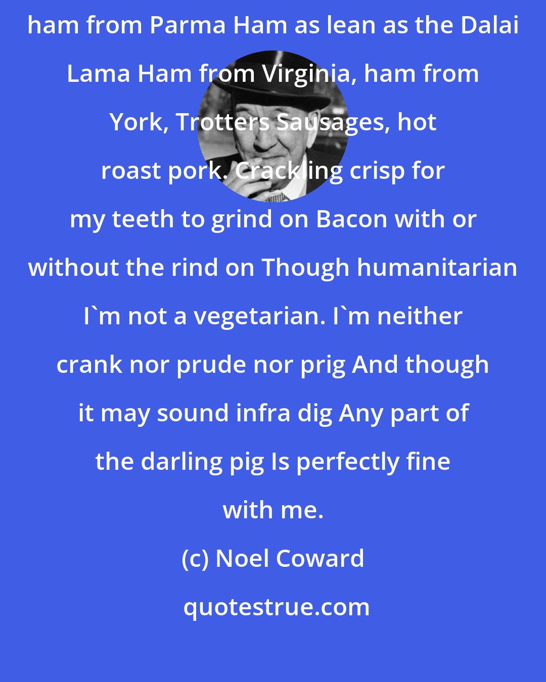 Noel Coward: Any part of the piggy Is quite all right with me Ham from Westphalia, ham from Parma Ham as lean as the Dalai Lama Ham from Virginia, ham from York, Trotters Sausages, hot roast pork. Crackling crisp for my teeth to grind on Bacon with or without the rind on Though humanitarian I'm not a vegetarian. I'm neither crank nor prude nor prig And though it may sound infra dig Any part of the darling pig Is perfectly fine with me.