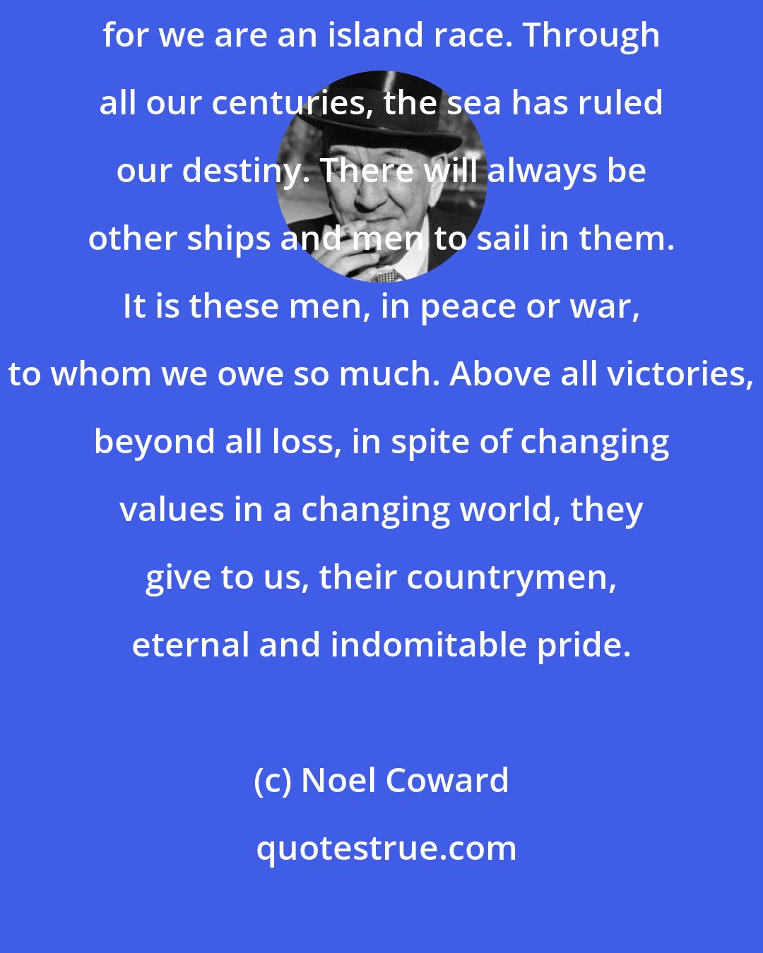 Noel Coward: Here ends the story of a ship, but there will always be other ships, for we are an island race. Through all our centuries, the sea has ruled our destiny. There will always be other ships and men to sail in them. It is these men, in peace or war, to whom we owe so much. Above all victories, beyond all loss, in spite of changing values in a changing world, they give to us, their countrymen, eternal and indomitable pride.