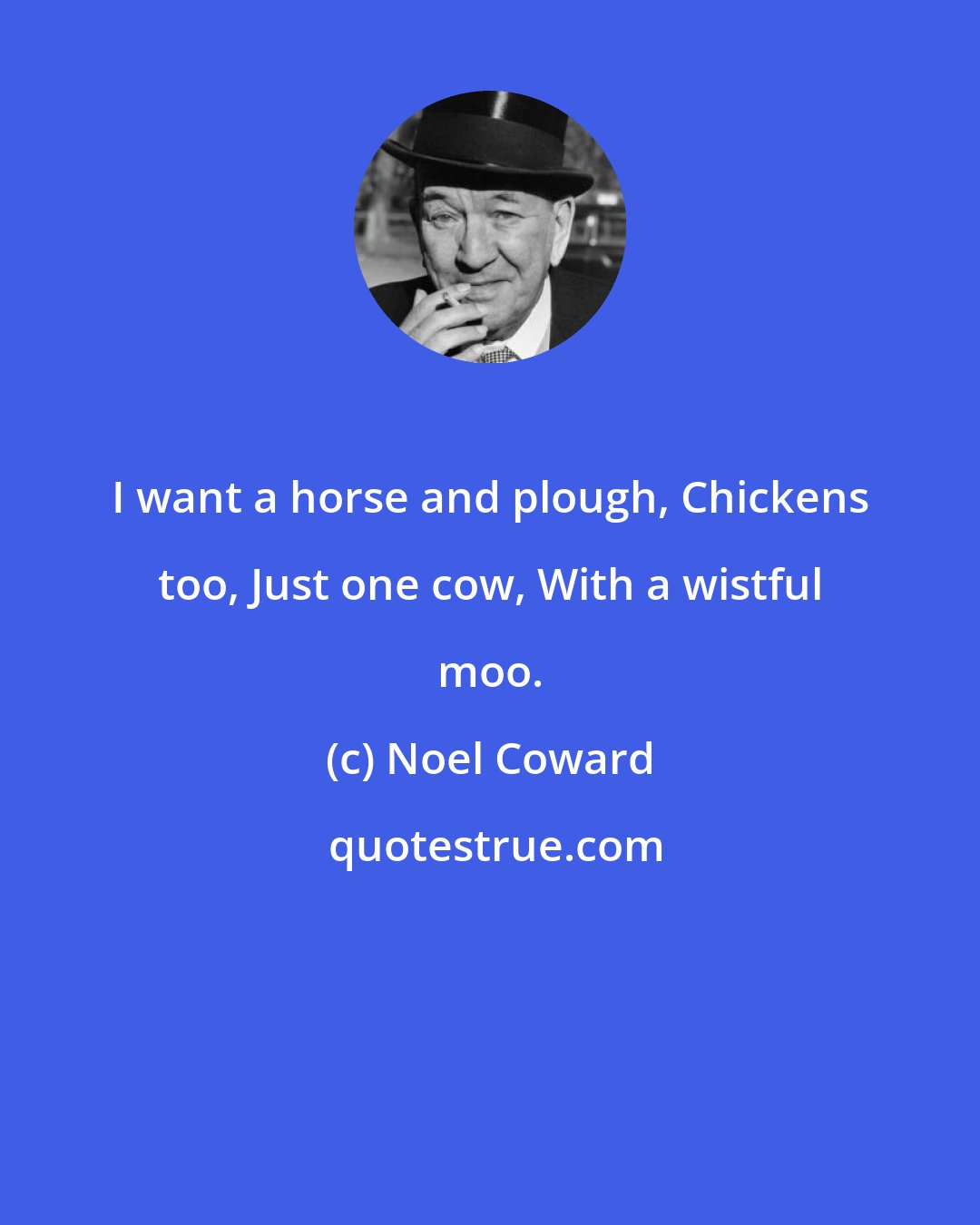 Noel Coward: I want a horse and plough, Chickens too, Just one cow, With a wistful moo.