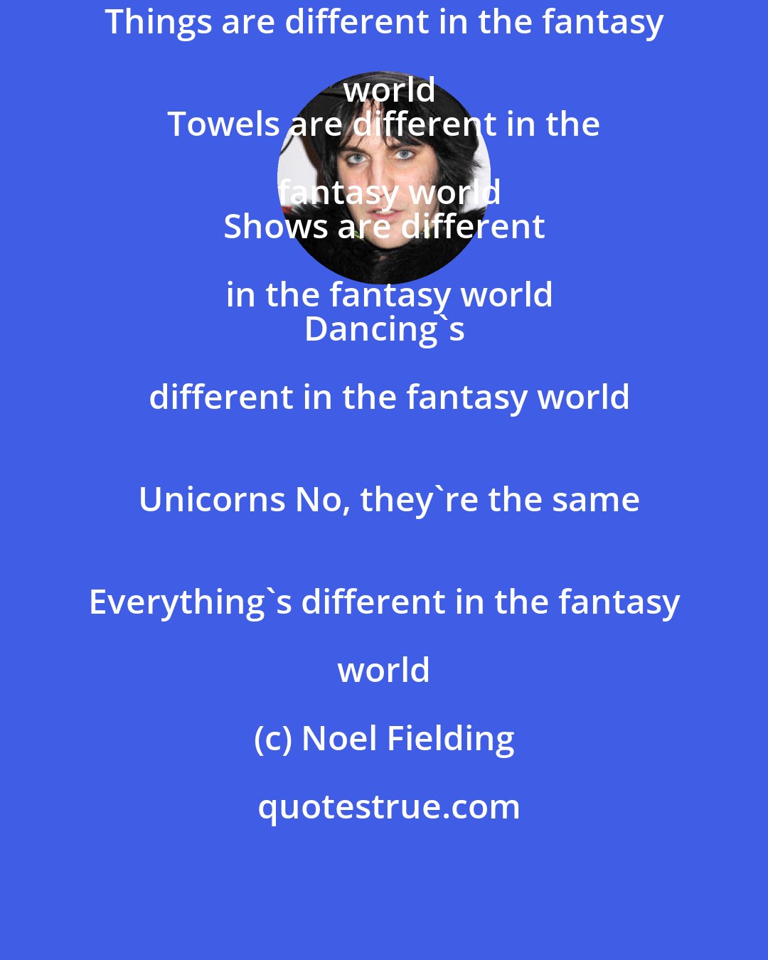 Noel Fielding: Things are different in the fantasy world
 Towels are different in the fantasy world
 Shows are different in the fantasy world
 Dancing's different in the fantasy world
 Unicorns No, they're the same
 Everything's different in the fantasy world