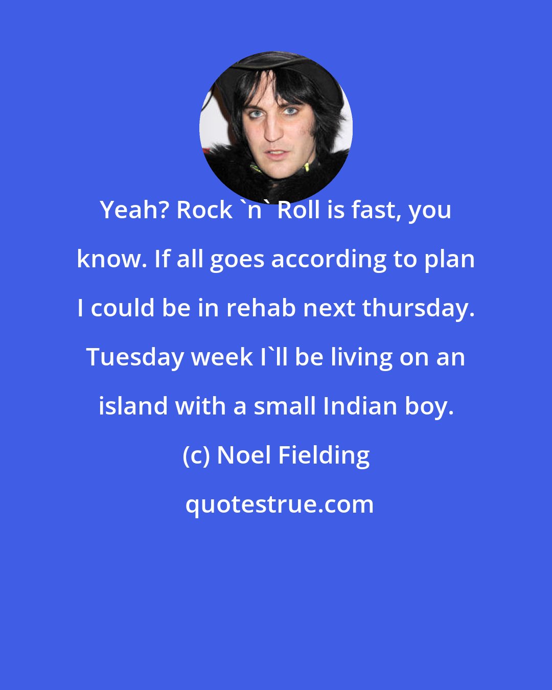 Noel Fielding: Yeah? Rock 'n' Roll is fast, you know. If all goes according to plan I could be in rehab next thursday. Tuesday week I'll be living on an island with a small Indian boy.