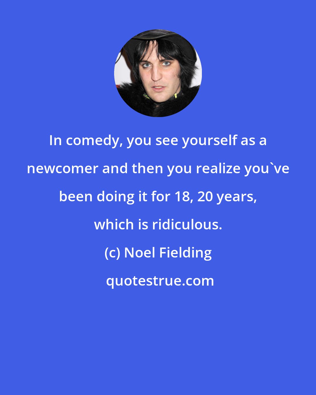 Noel Fielding: In comedy, you see yourself as a newcomer and then you realize you've been doing it for 18, 20 years, which is ridiculous.