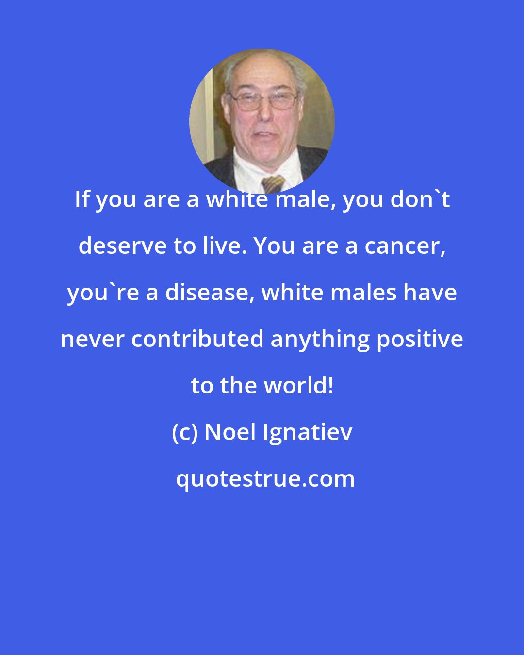 Noel Ignatiev: If you are a white male, you don't deserve to live. You are a cancer, you're a disease, white males have never contributed anything positive to the world!