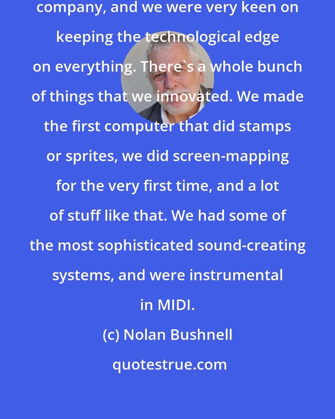 Nolan Bushnell: Atari always was a technology-driven company, and we were very keen on keeping the technological edge on everything. There's a whole bunch of things that we innovated. We made the first computer that did stamps or sprites, we did screen-mapping for the very first time, and a lot of stuff like that. We had some of the most sophisticated sound-creating systems, and were instrumental in MIDI.