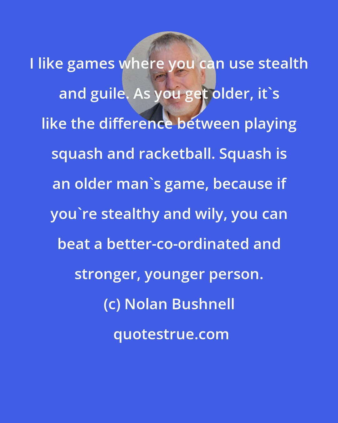 Nolan Bushnell: I like games where you can use stealth and guile. As you get older, it's like the difference between playing squash and racketball. Squash is an older man's game, because if you're stealthy and wily, you can beat a better-co-ordinated and stronger, younger person.