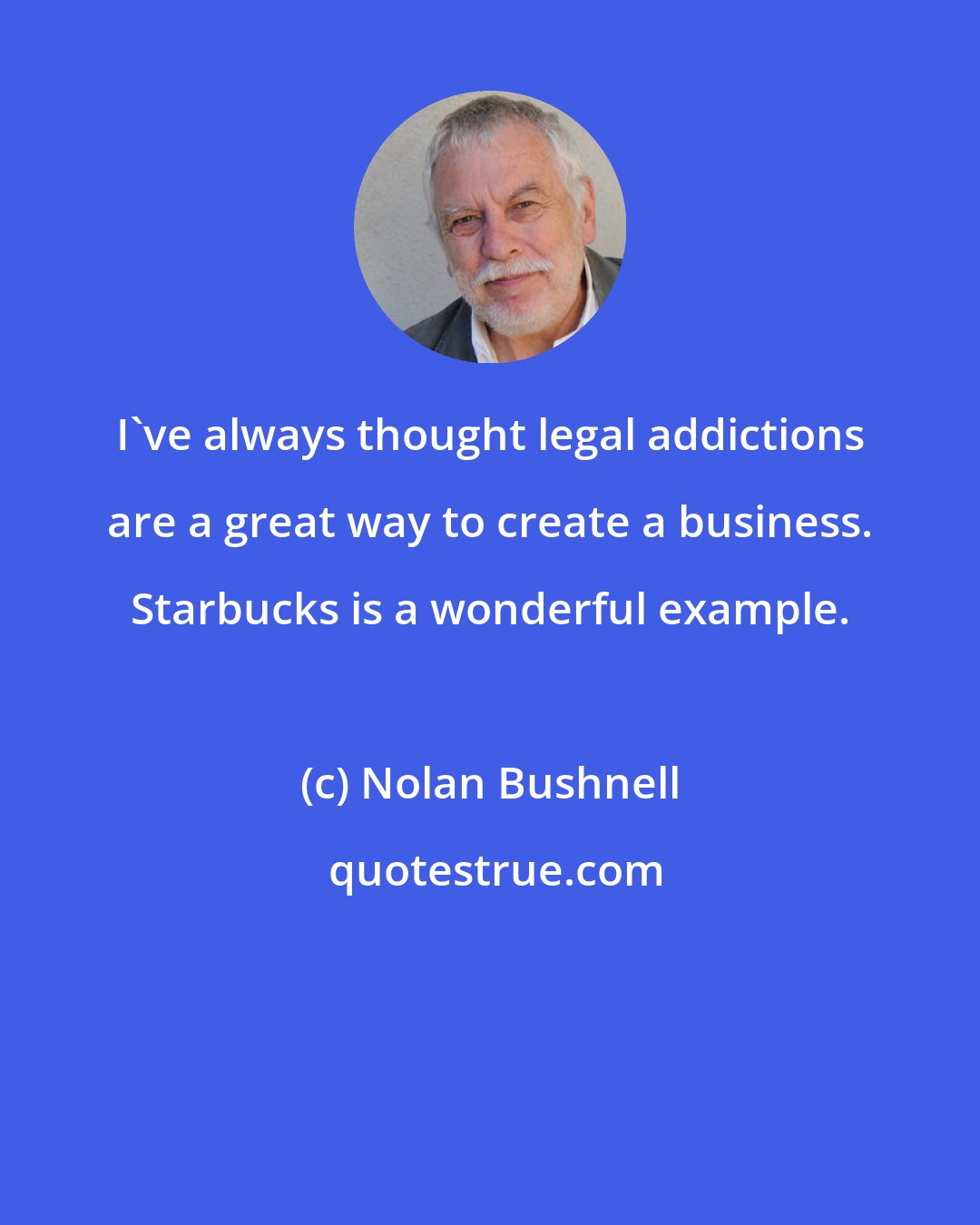 Nolan Bushnell: I've always thought legal addictions are a great way to create a business. Starbucks is a wonderful example.