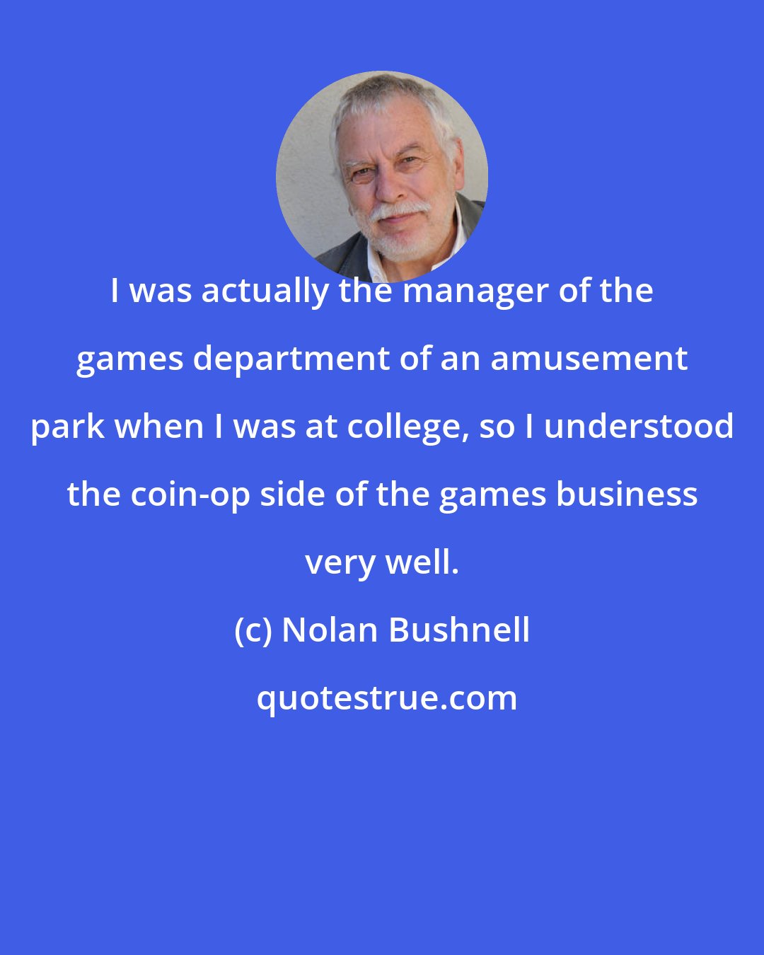 Nolan Bushnell: I was actually the manager of the games department of an amusement park when I was at college, so I understood the coin-op side of the games business very well.