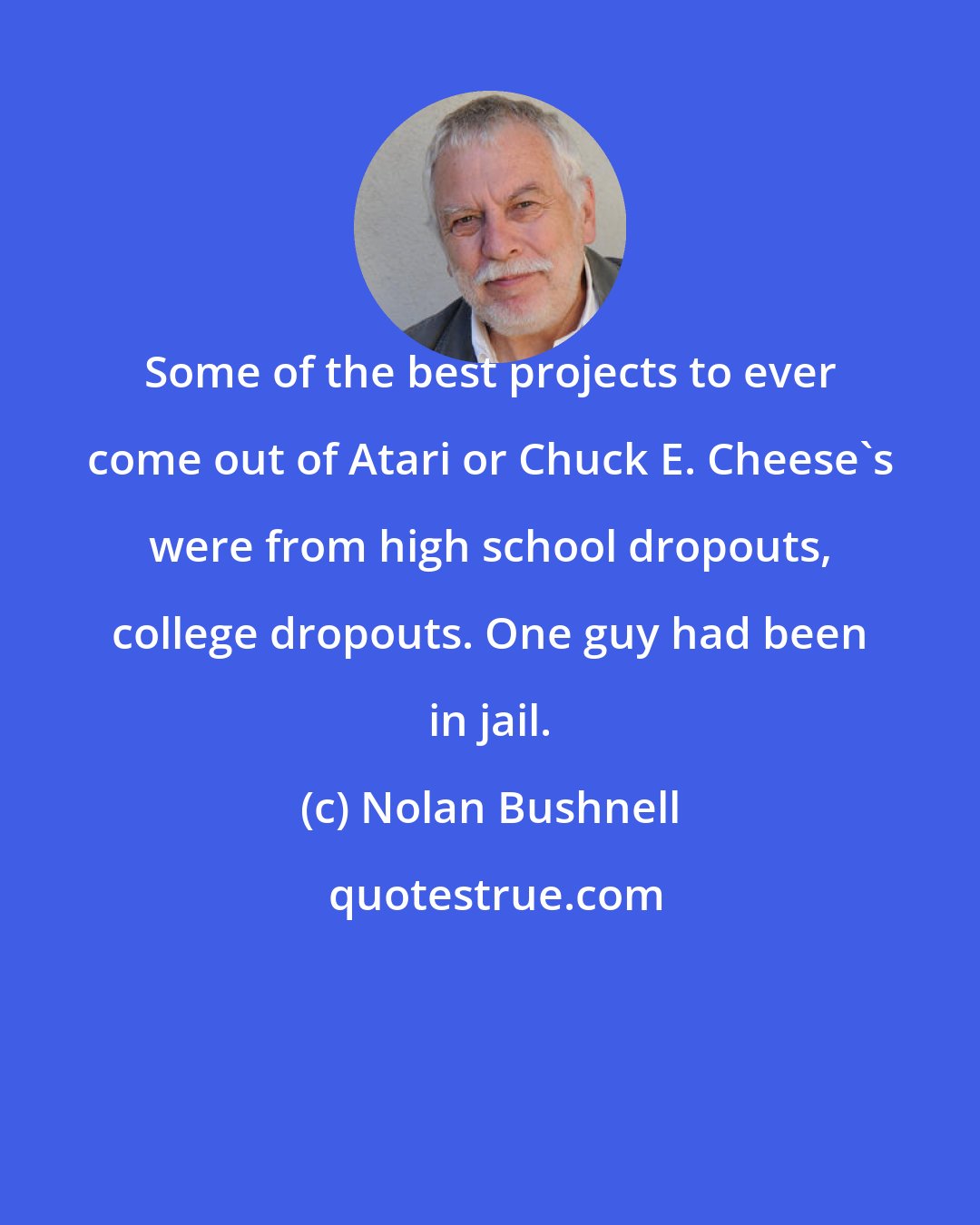 Nolan Bushnell: Some of the best projects to ever come out of Atari or Chuck E. Cheese's were from high school dropouts, college dropouts. One guy had been in jail.