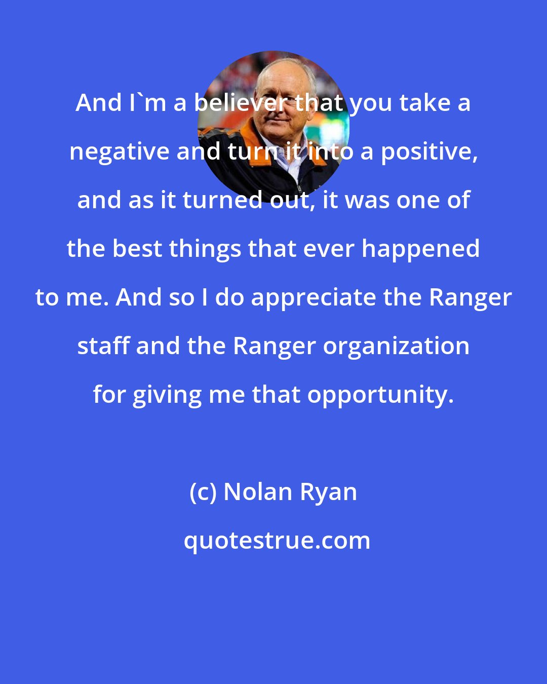 Nolan Ryan: And I'm a believer that you take a negative and turn it into a positive, and as it turned out, it was one of the best things that ever happened to me. And so I do appreciate the Ranger staff and the Ranger organization for giving me that opportunity.