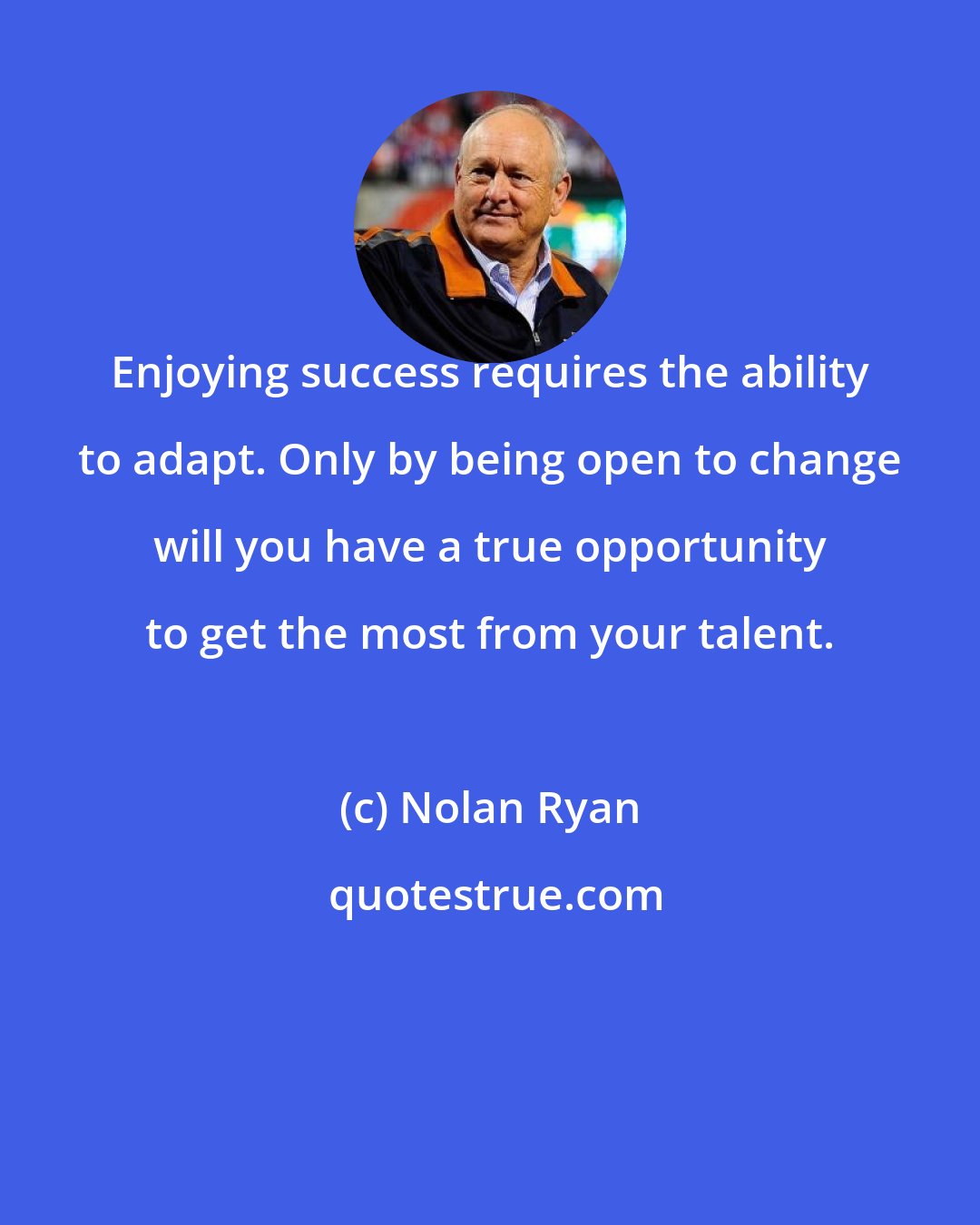 Nolan Ryan: Enjoying success requires the ability to adapt. Only by being open to change will you have a true opportunity to get the most from your talent.
