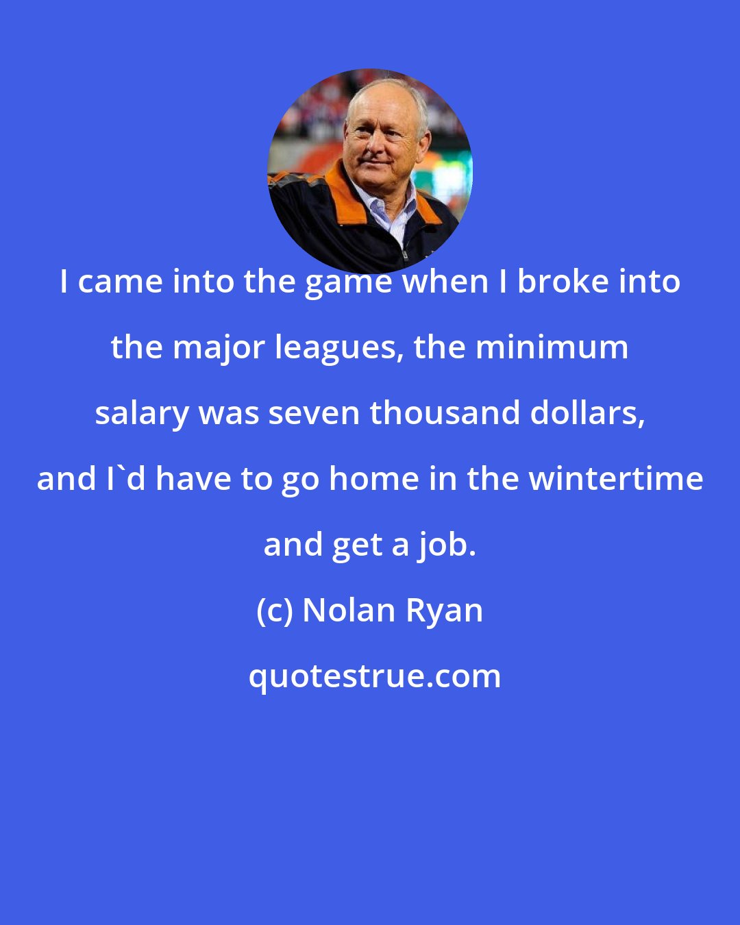 Nolan Ryan: I came into the game when I broke into the major leagues, the minimum salary was seven thousand dollars, and I'd have to go home in the wintertime and get a job.