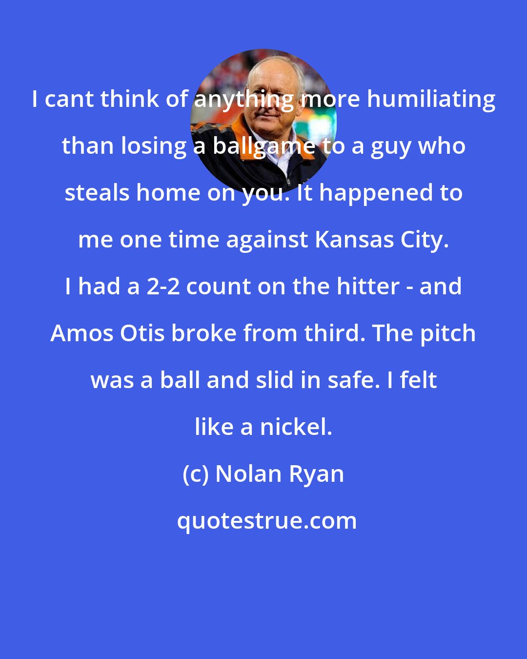 Nolan Ryan: I cant think of anything more humiliating than losing a ballgame to a guy who steals home on you. It happened to me one time against Kansas City. I had a 2-2 count on the hitter - and Amos Otis broke from third. The pitch was a ball and slid in safe. I felt like a nickel.