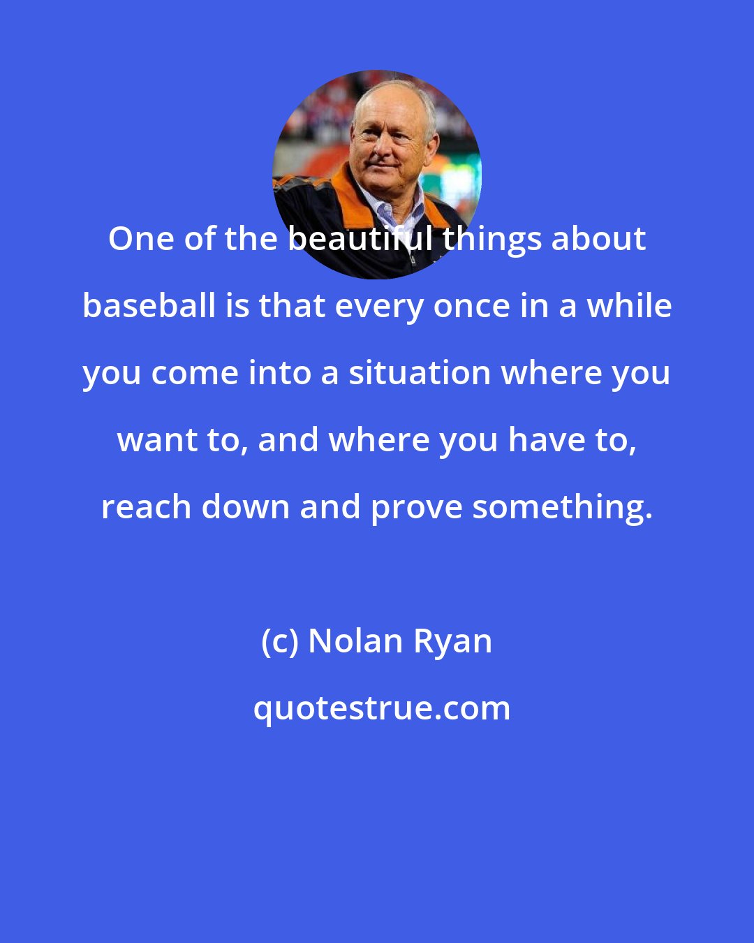 Nolan Ryan: One of the beautiful things about baseball is that every once in a while you come into a situation where you want to, and where you have to, reach down and prove something.