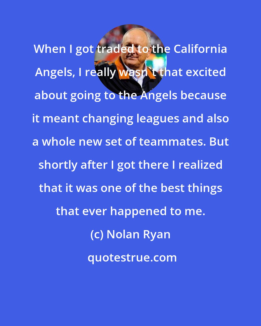 Nolan Ryan: When I got traded to the California Angels, I really wasn't that excited about going to the Angels because it meant changing leagues and also a whole new set of teammates. But shortly after I got there I realized that it was one of the best things that ever happened to me.