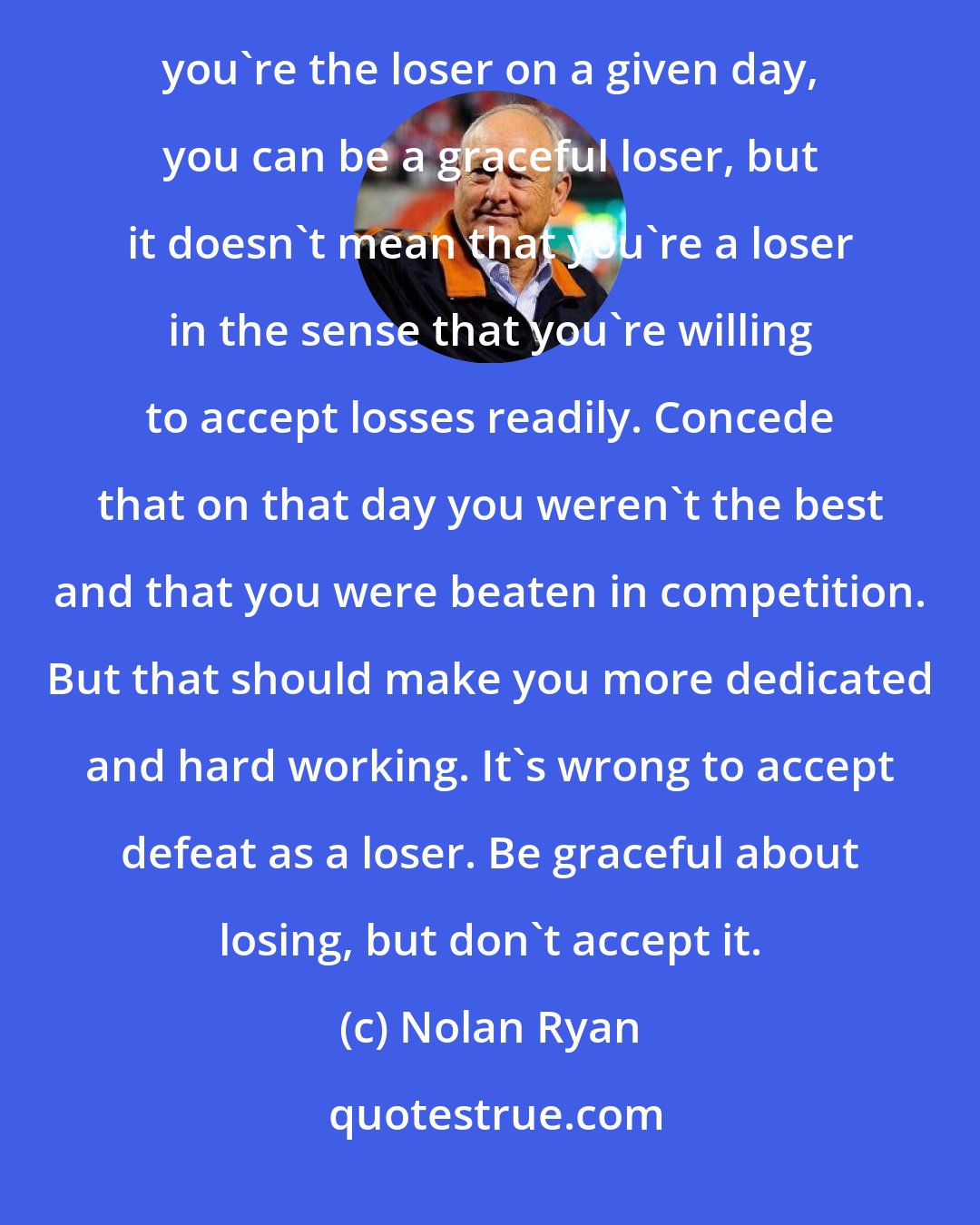 Nolan Ryan: You've got to realize that in any competition there is always a winner and loser. When it turns out that you're the loser on a given day, you can be a graceful loser, but it doesn't mean that you're a loser in the sense that you're willing to accept losses readily. Concede that on that day you weren't the best and that you were beaten in competition. But that should make you more dedicated and hard working. It's wrong to accept defeat as a loser. Be graceful about losing, but don't accept it.