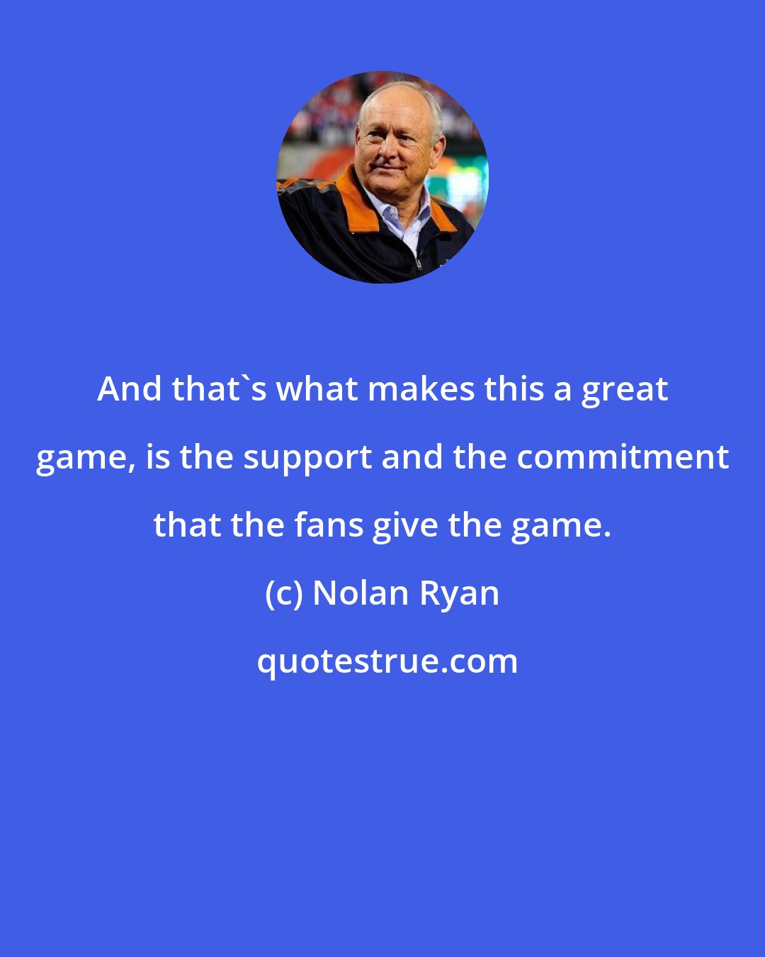 Nolan Ryan: And that's what makes this a great game, is the support and the commitment that the fans give the game.