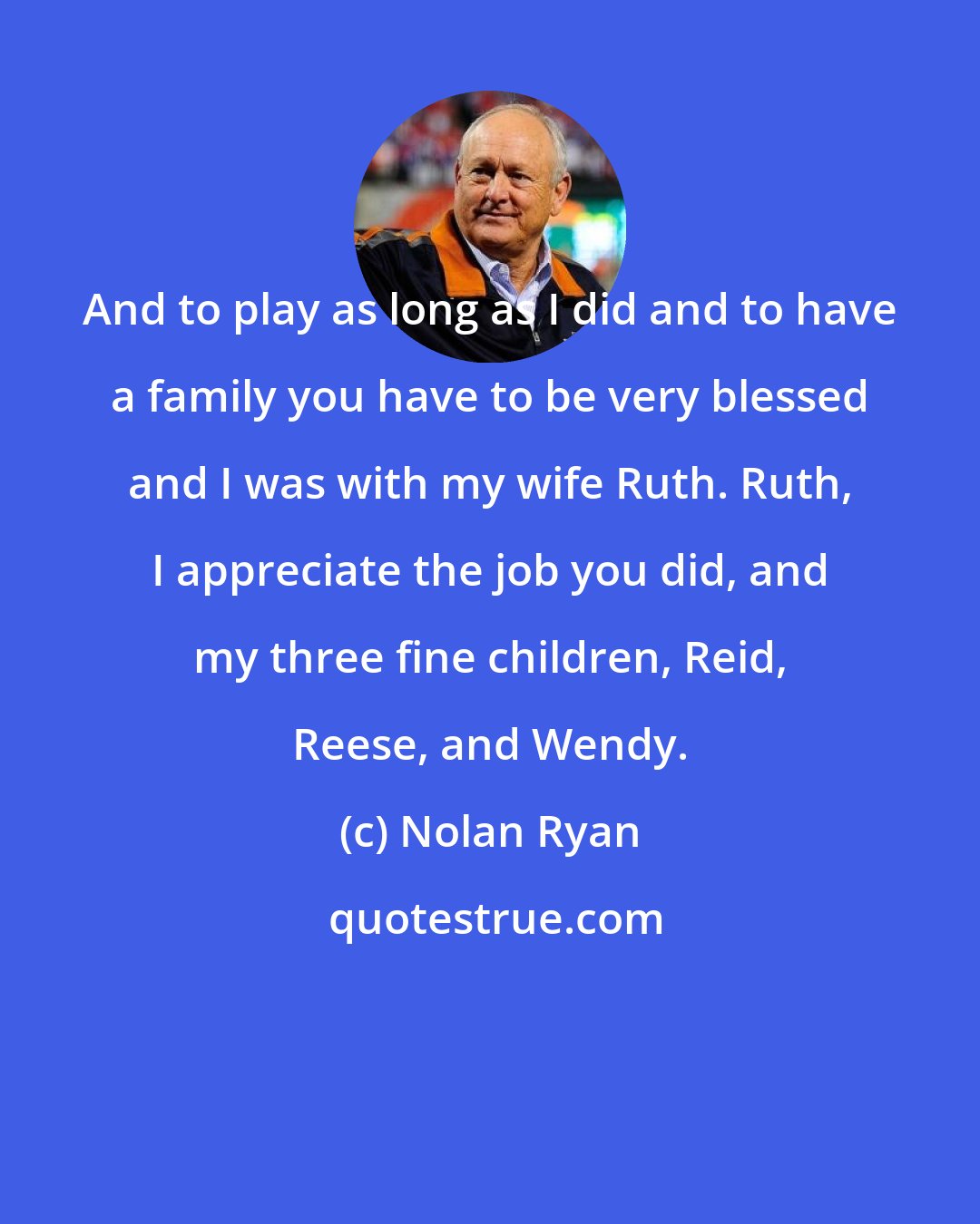 Nolan Ryan: And to play as long as I did and to have a family you have to be very blessed and I was with my wife Ruth. Ruth, I appreciate the job you did, and my three fine children, Reid, Reese, and Wendy.