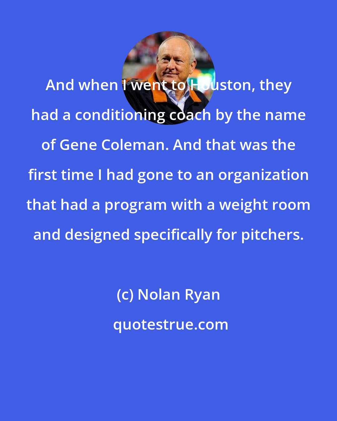 Nolan Ryan: And when I went to Houston, they had a conditioning coach by the name of Gene Coleman. And that was the first time I had gone to an organization that had a program with a weight room and designed specifically for pitchers.