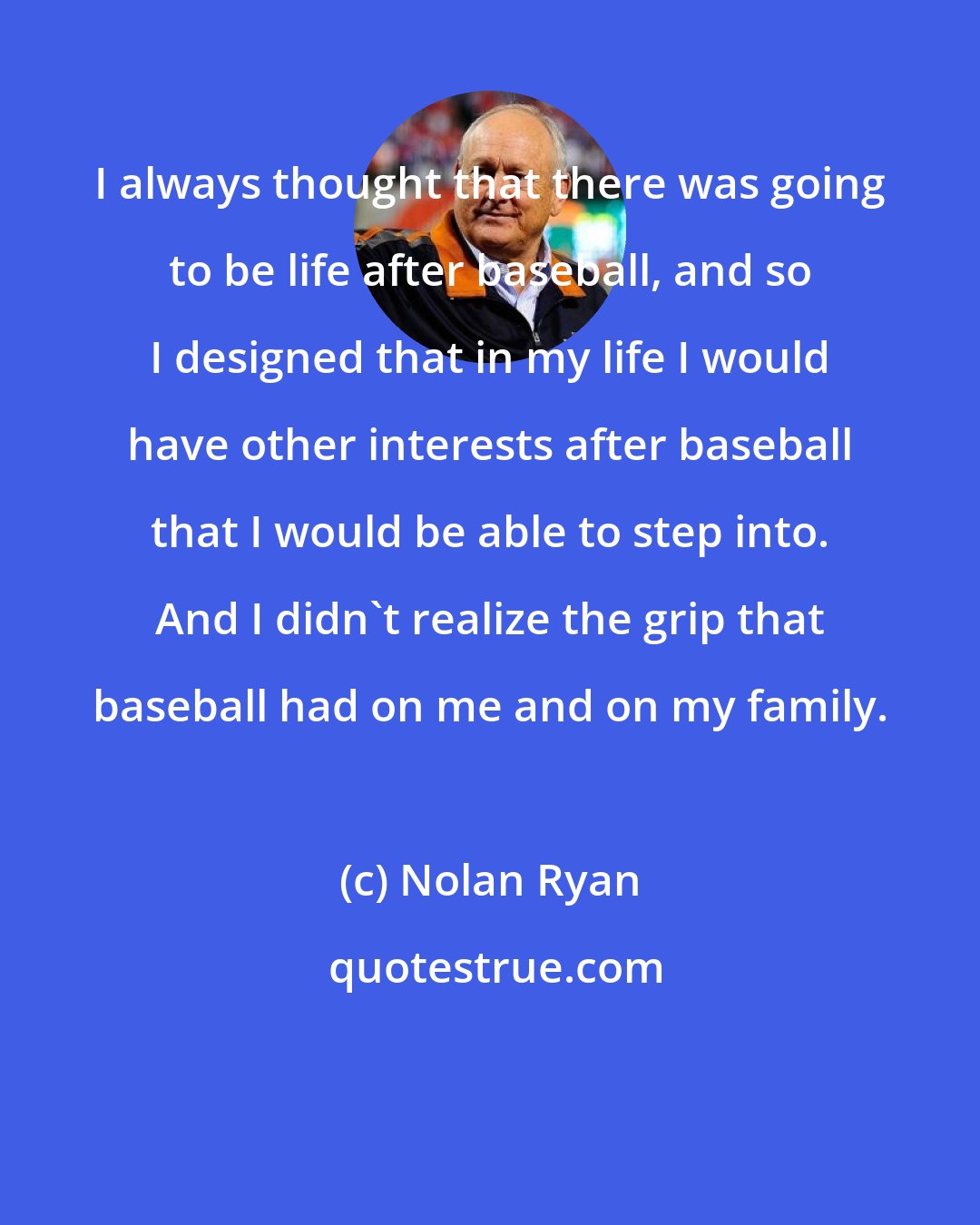 Nolan Ryan: I always thought that there was going to be life after baseball, and so I designed that in my life I would have other interests after baseball that I would be able to step into. And I didn't realize the grip that baseball had on me and on my family.