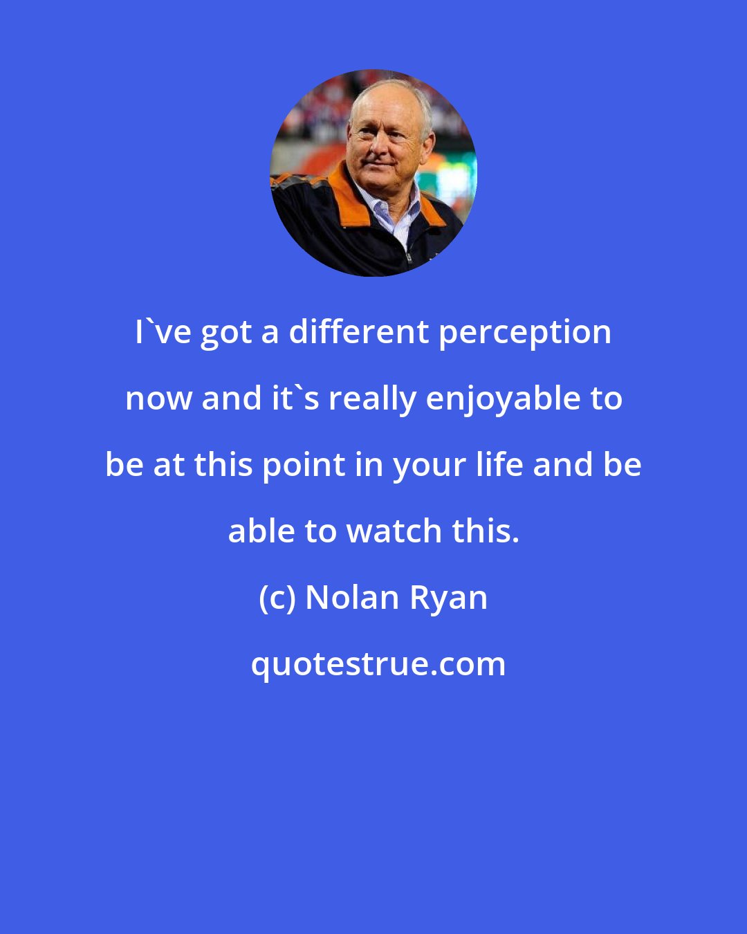 Nolan Ryan: I've got a different perception now and it's really enjoyable to be at this point in your life and be able to watch this.