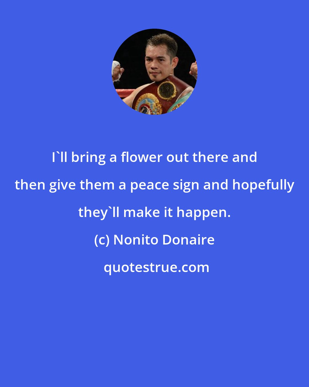 Nonito Donaire: I'll bring a flower out there and then give them a peace sign and hopefully they'll make it happen.