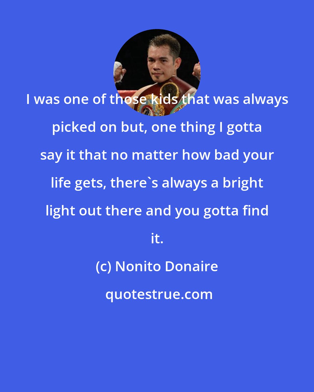 Nonito Donaire: I was one of those kids that was always picked on but, one thing I gotta say it that no matter how bad your life gets, there's always a bright light out there and you gotta find it.