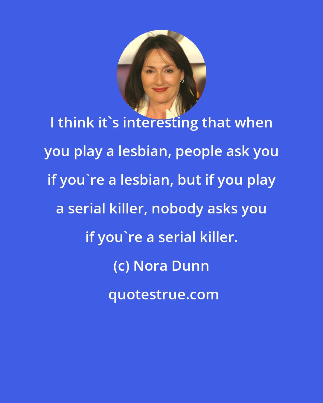 Nora Dunn: I think it's interesting that when you play a lesbian, people ask you if you're a lesbian, but if you play a serial killer, nobody asks you if you're a serial killer.