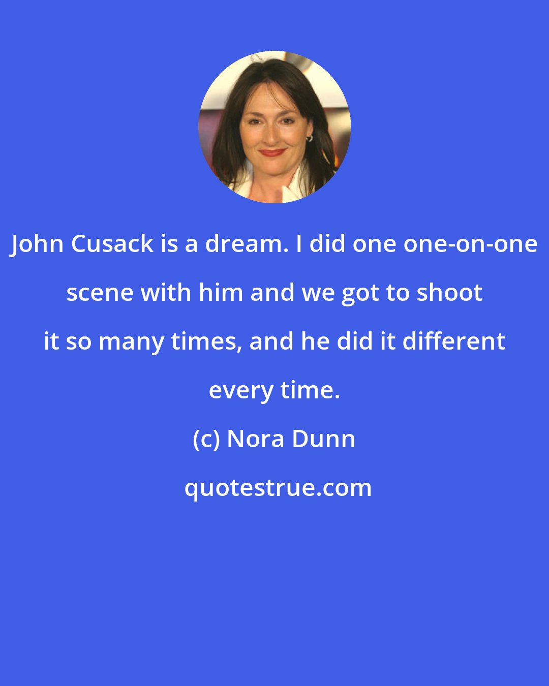 Nora Dunn: John Cusack is a dream. I did one one-on-one scene with him and we got to shoot it so many times, and he did it different every time.