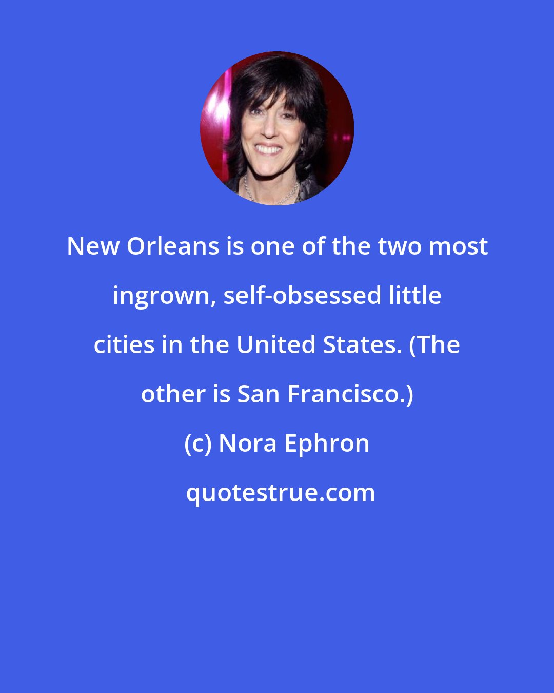 Nora Ephron: New Orleans is one of the two most ingrown, self-obsessed little cities in the United States. (The other is San Francisco.)