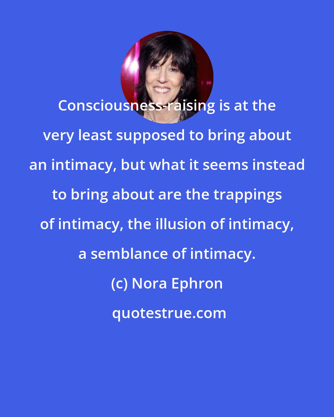 Nora Ephron: Consciousness-raising is at the very least supposed to bring about an intimacy, but what it seems instead to bring about are the trappings of intimacy, the illusion of intimacy, a semblance of intimacy.