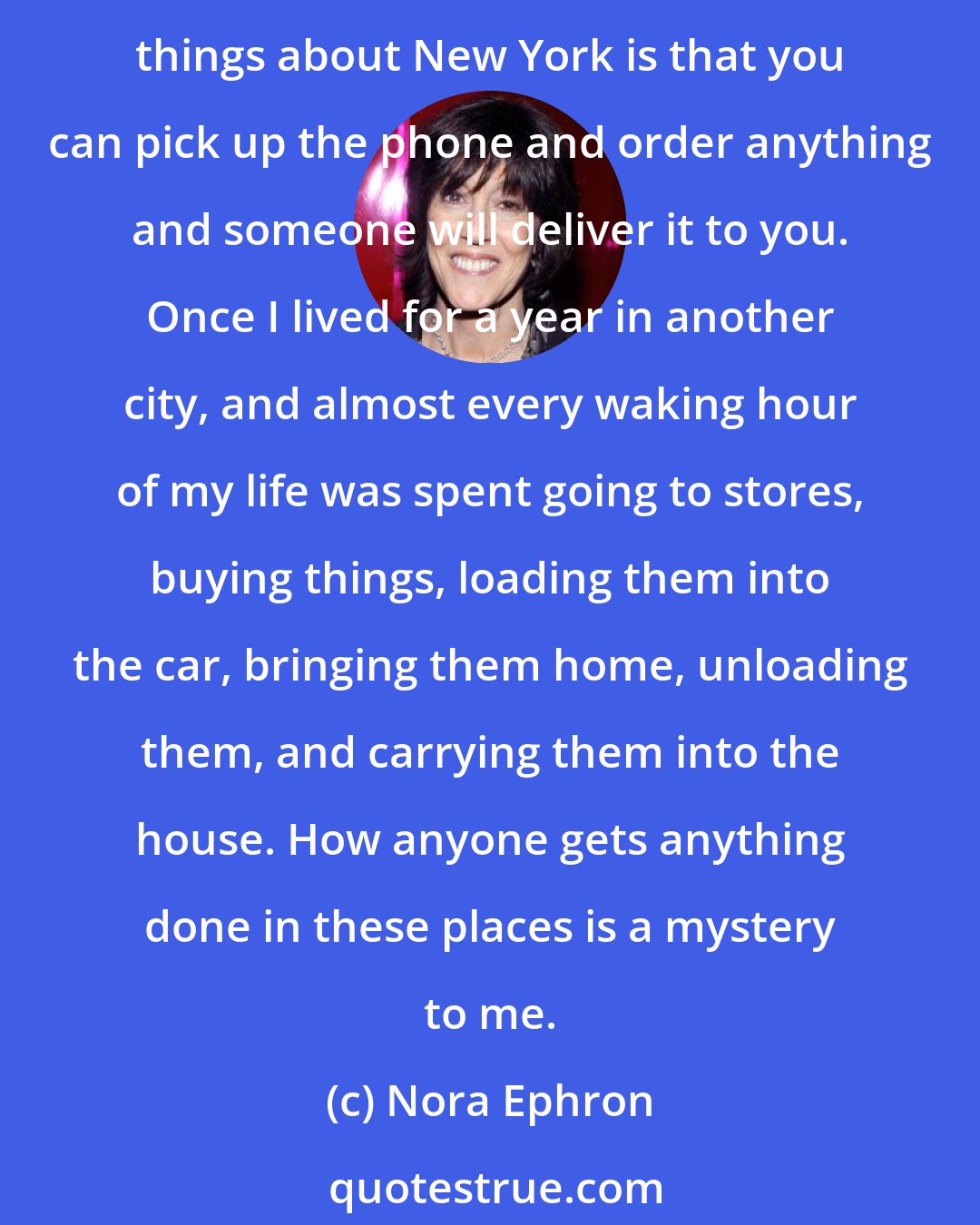 Nora Ephron: I live in New York City. I could never live anywhere else. The events of September 11 forced me to confront the fact that no matter what, I live here and always will. One of my favorite things about New York is that you can pick up the phone and order anything and someone will deliver it to you. Once I lived for a year in another city, and almost every waking hour of my life was spent going to stores, buying things, loading them into the car, bringing them home, unloading them, and carrying them into the house. How anyone gets anything done in these places is a mystery to me.