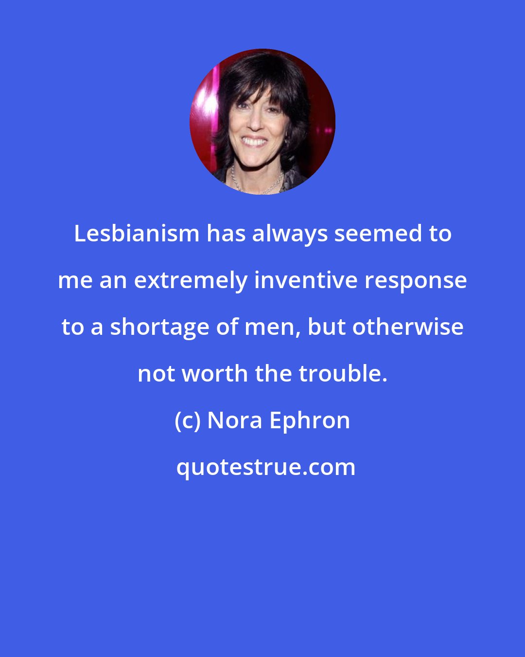 Nora Ephron: Lesbianism has always seemed to me an extremely inventive response to a shortage of men, but otherwise not worth the trouble.