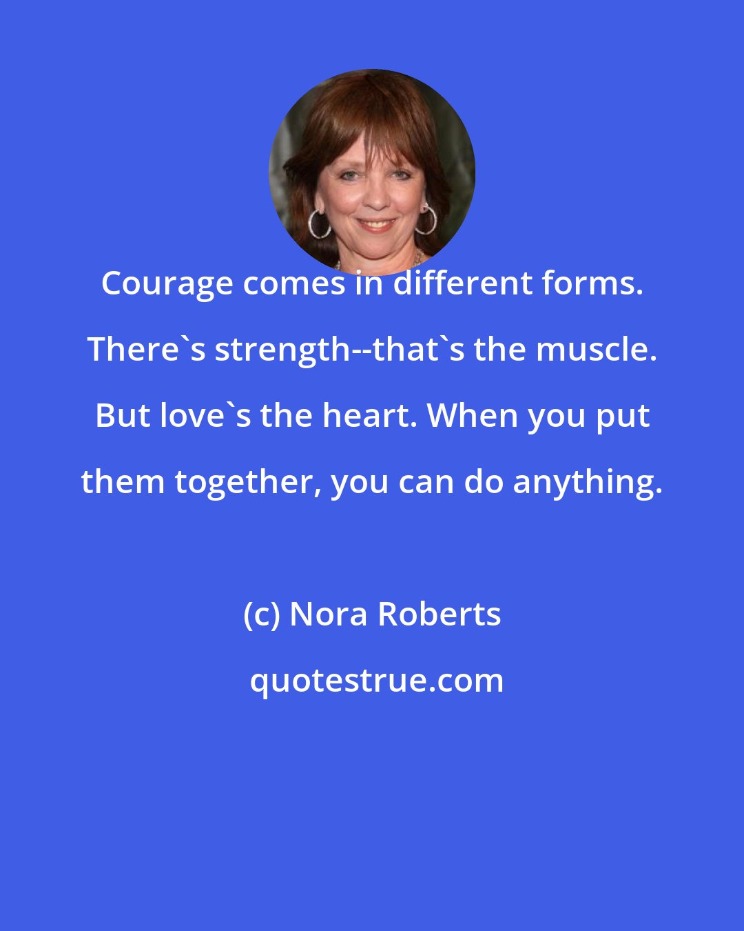 Nora Roberts: Courage comes in different forms. There's strength--that's the muscle. But love's the heart. When you put them together, you can do anything.