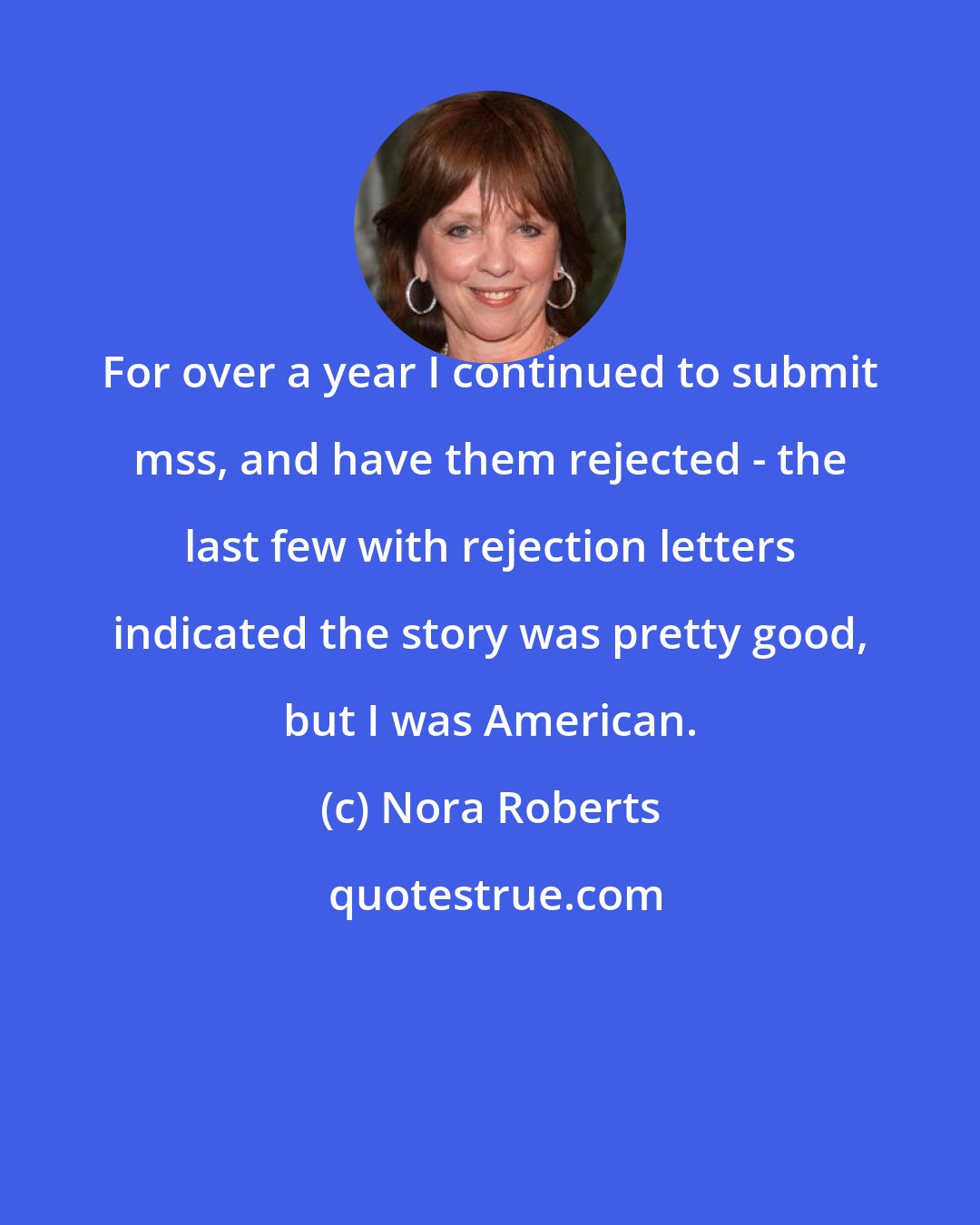Nora Roberts: For over a year I continued to submit mss, and have them rejected - the last few with rejection letters indicated the story was pretty good, but I was American.