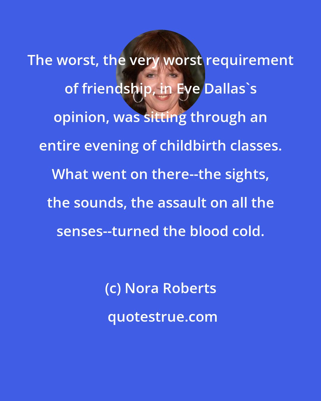 Nora Roberts: The worst, the very worst requirement of friendship, in Eve Dallas's opinion, was sitting through an entire evening of childbirth classes. What went on there--the sights, the sounds, the assault on all the senses--turned the blood cold.