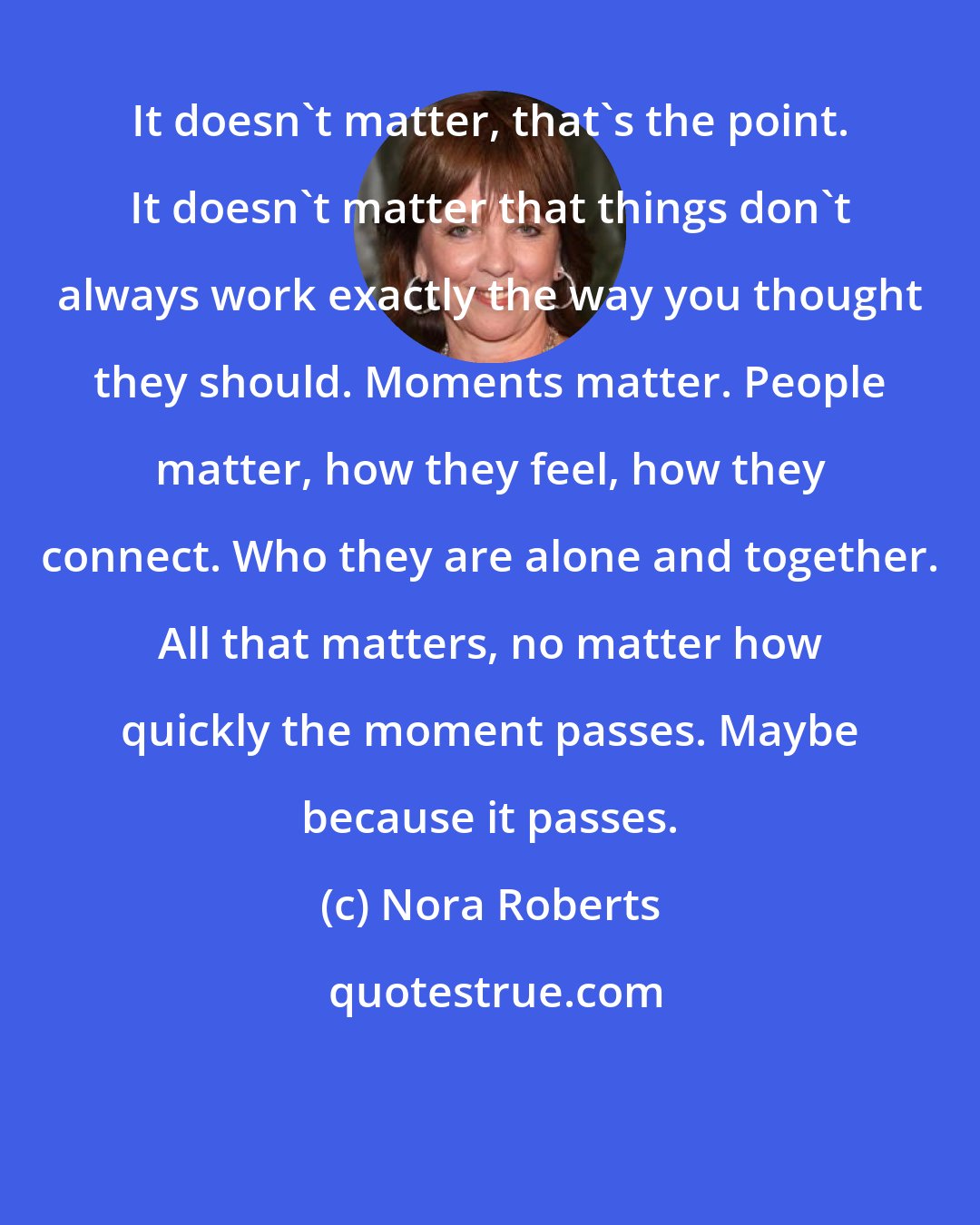 Nora Roberts: It doesn't matter, that's the point. It doesn't matter that things don't always work exactly the way you thought they should. Moments matter. People matter, how they feel, how they connect. Who they are alone and together. All that matters, no matter how quickly the moment passes. Maybe because it passes.