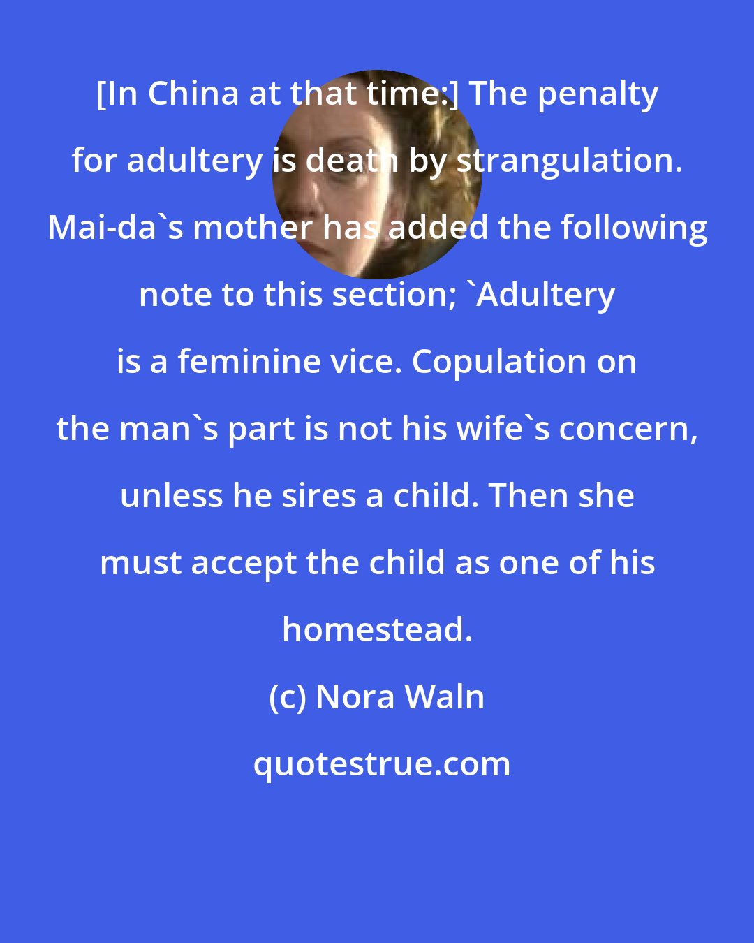 Nora Waln: [In China at that time:] The penalty for adultery is death by strangulation. Mai-da's mother has added the following note to this section; 'Adultery is a feminine vice. Copulation on the man's part is not his wife's concern, unless he sires a child. Then she must accept the child as one of his homestead.