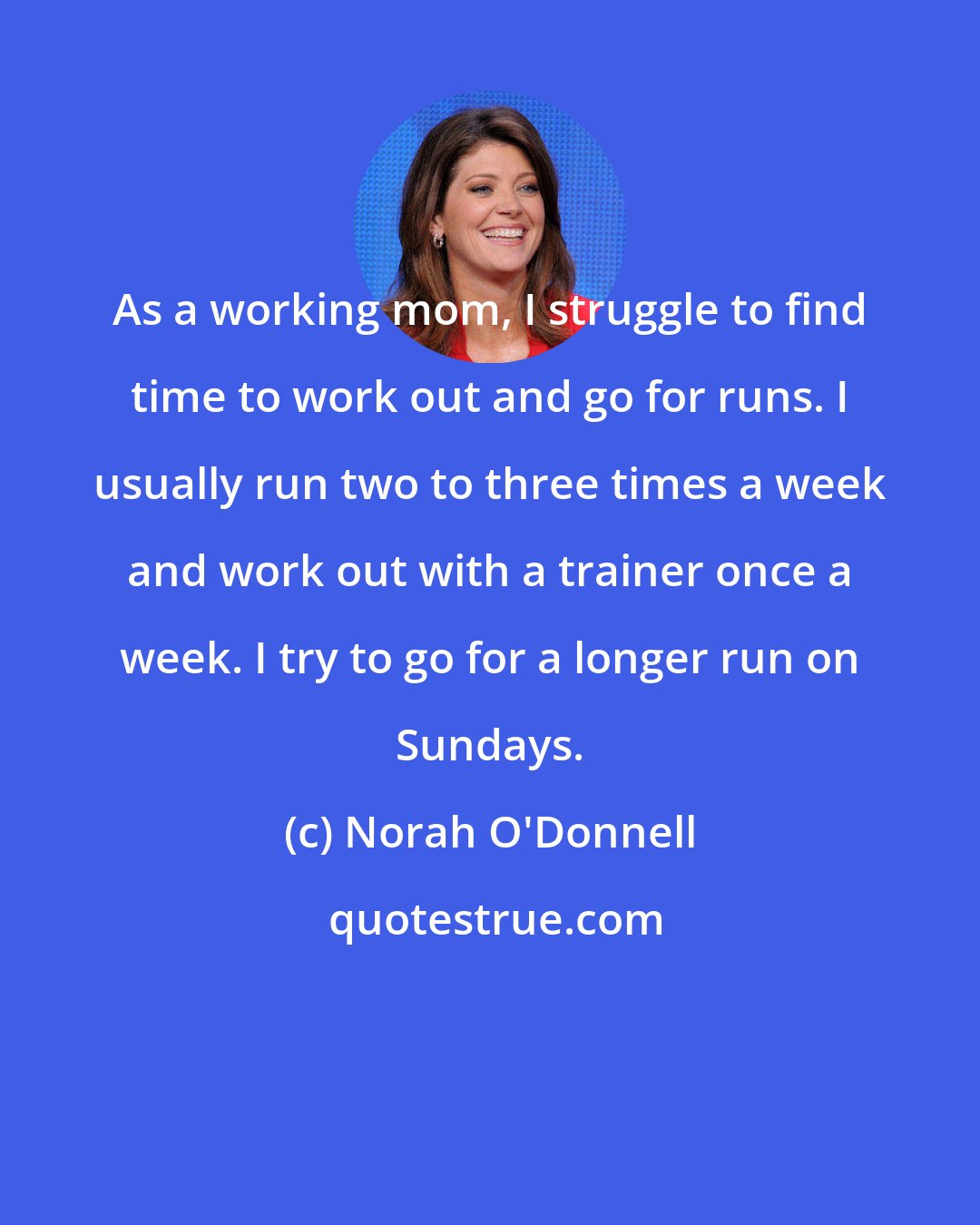 Norah O'Donnell: As a working mom, I struggle to find time to work out and go for runs. I usually run two to three times a week and work out with a trainer once a week. I try to go for a longer run on Sundays.