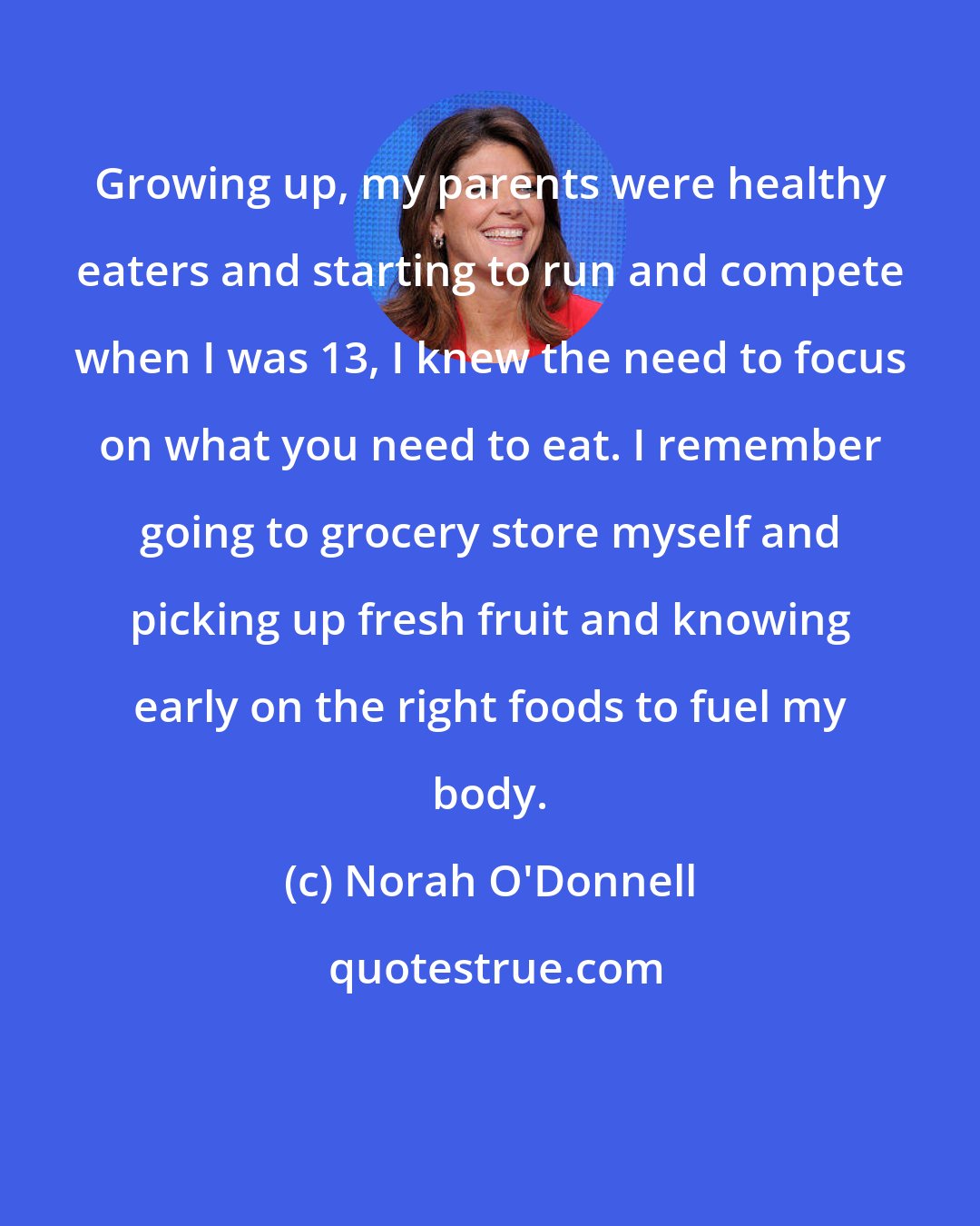 Norah O'Donnell: Growing up, my parents were healthy eaters and starting to run and compete when I was 13, I knew the need to focus on what you need to eat. I remember going to grocery store myself and picking up fresh fruit and knowing early on the right foods to fuel my body.
