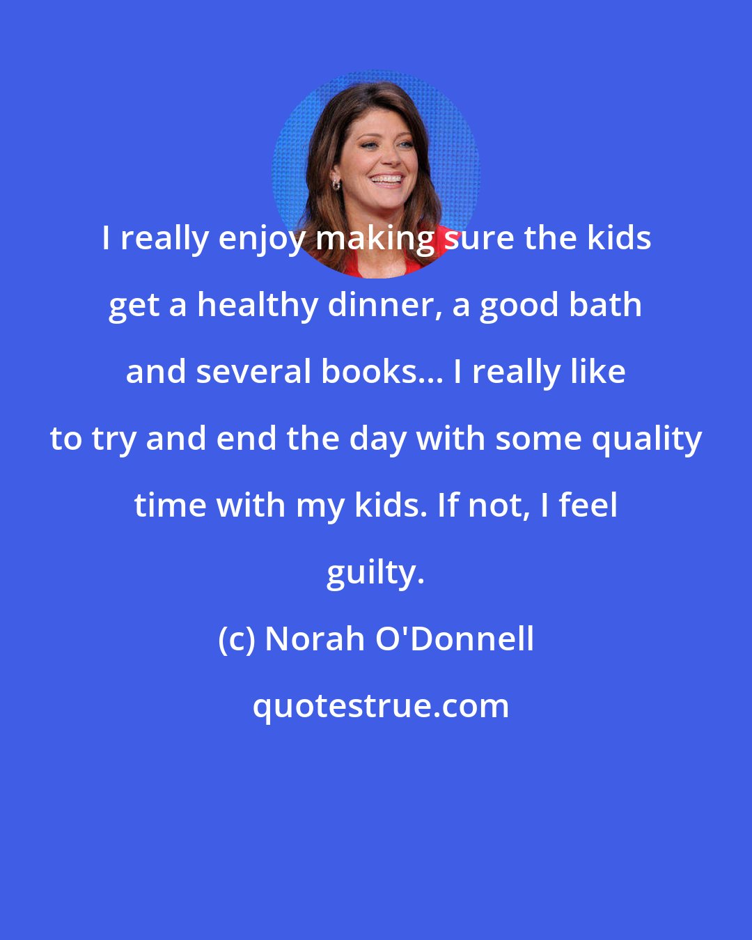 Norah O'Donnell: I really enjoy making sure the kids get a healthy dinner, a good bath and several books... I really like to try and end the day with some quality time with my kids. If not, I feel guilty.