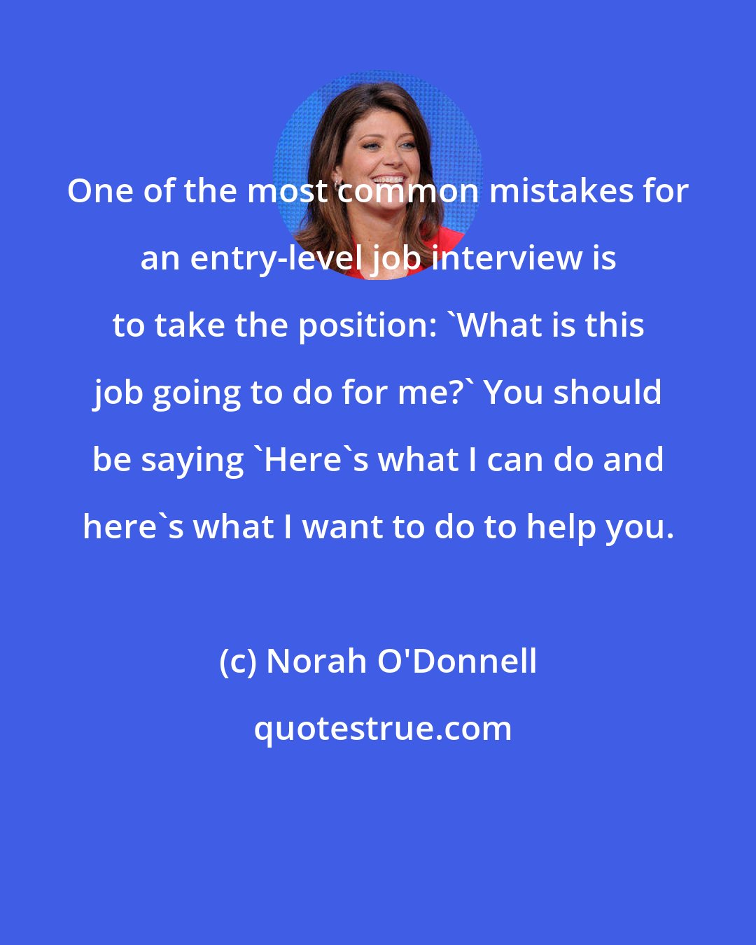 Norah O'Donnell: One of the most common mistakes for an entry-level job interview is to take the position: 'What is this job going to do for me?' You should be saying 'Here's what I can do and here's what I want to do to help you.