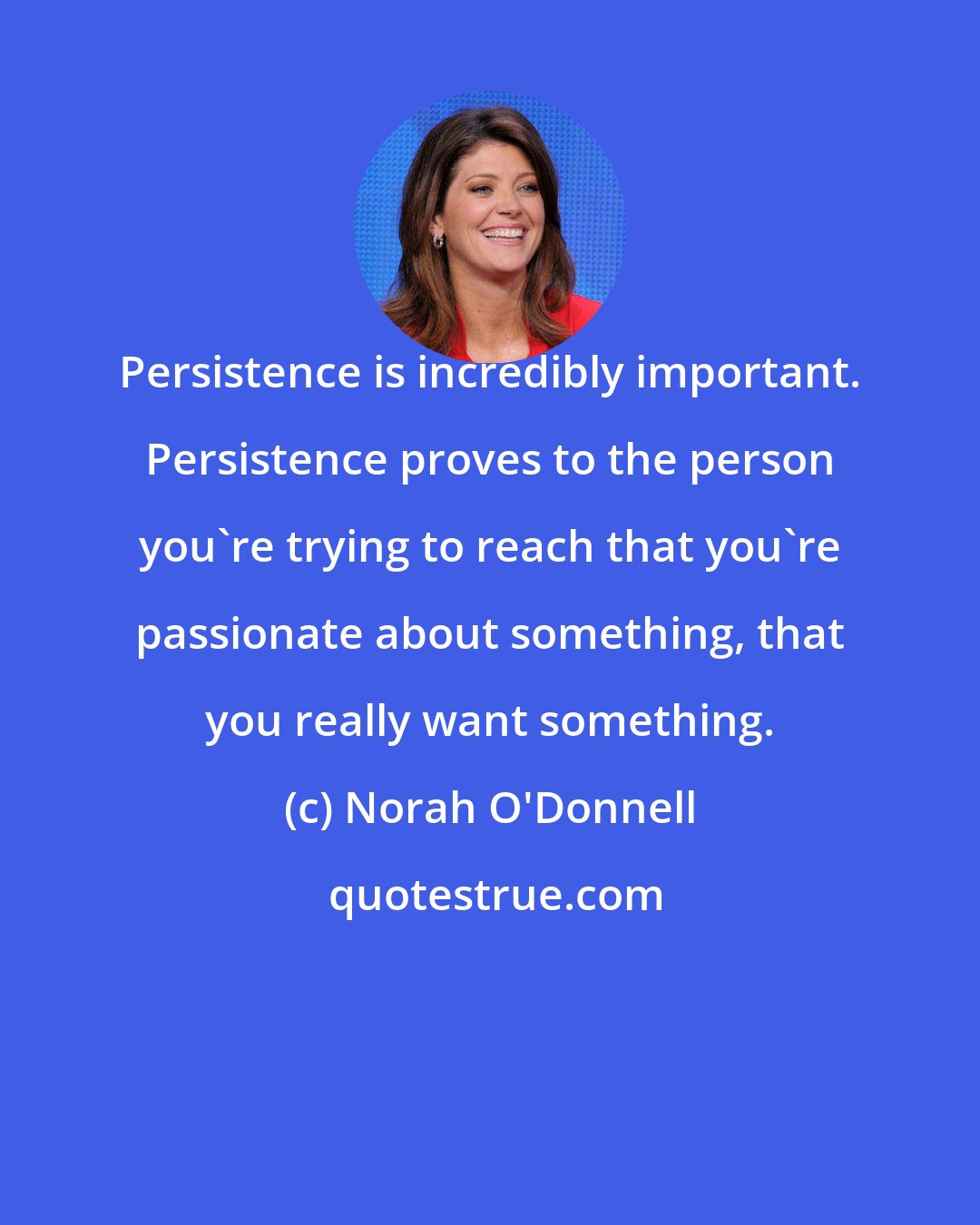 Norah O'Donnell: Persistence is incredibly important. Persistence proves to the person you're trying to reach that you're passionate about something, that you really want something.